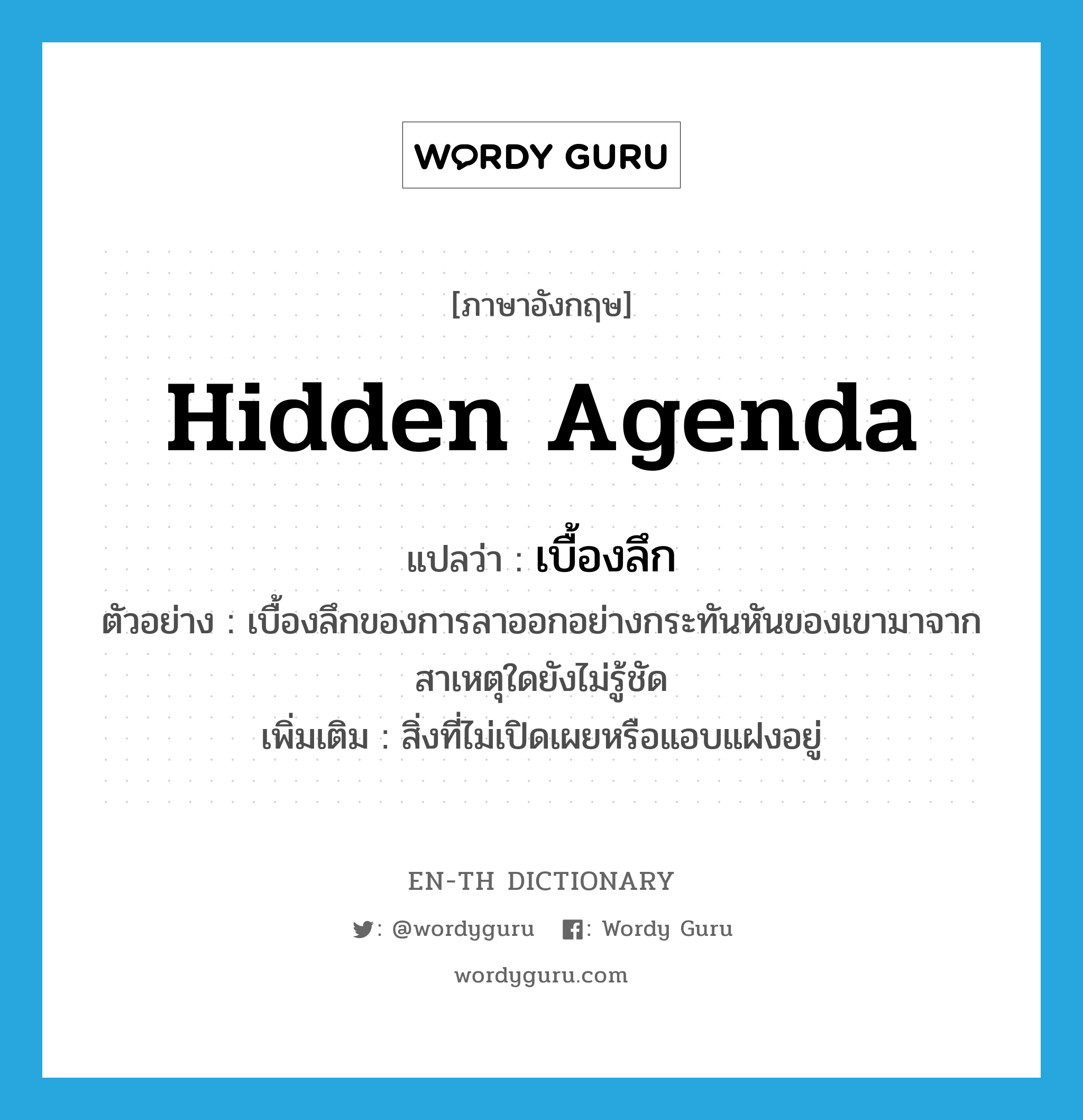 hidden agenda แปลว่า?, คำศัพท์ภาษาอังกฤษ hidden agenda แปลว่า เบื้องลึก ประเภท N ตัวอย่าง เบื้องลึกของการลาออกอย่างกระทันหันของเขามาจากสาเหตุใดยังไม่รู้ชัด เพิ่มเติม สิ่งที่ไม่เปิดเผยหรือแอบแฝงอยู่ หมวด N