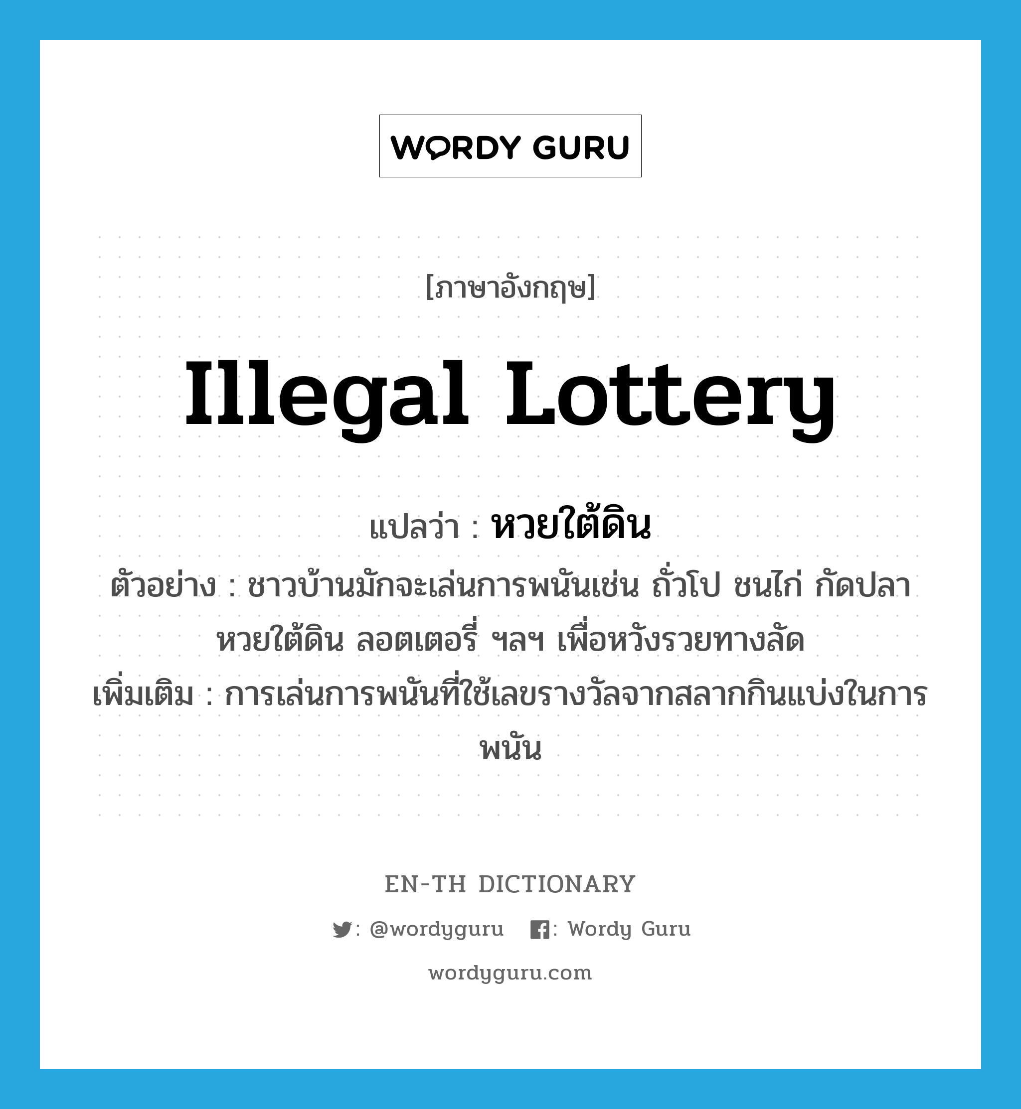 illegal lottery แปลว่า?, คำศัพท์ภาษาอังกฤษ illegal lottery แปลว่า หวยใต้ดิน ประเภท N ตัวอย่าง ชาวบ้านมักจะเล่นการพนันเช่น ถั่วโป ชนไก่ กัดปลา หวยใต้ดิน ลอตเตอรี่ ฯลฯ เพื่อหวังรวยทางลัด เพิ่มเติม การเล่นการพนันที่ใช้เลขรางวัลจากสลากกินแบ่งในการพนัน หมวด N