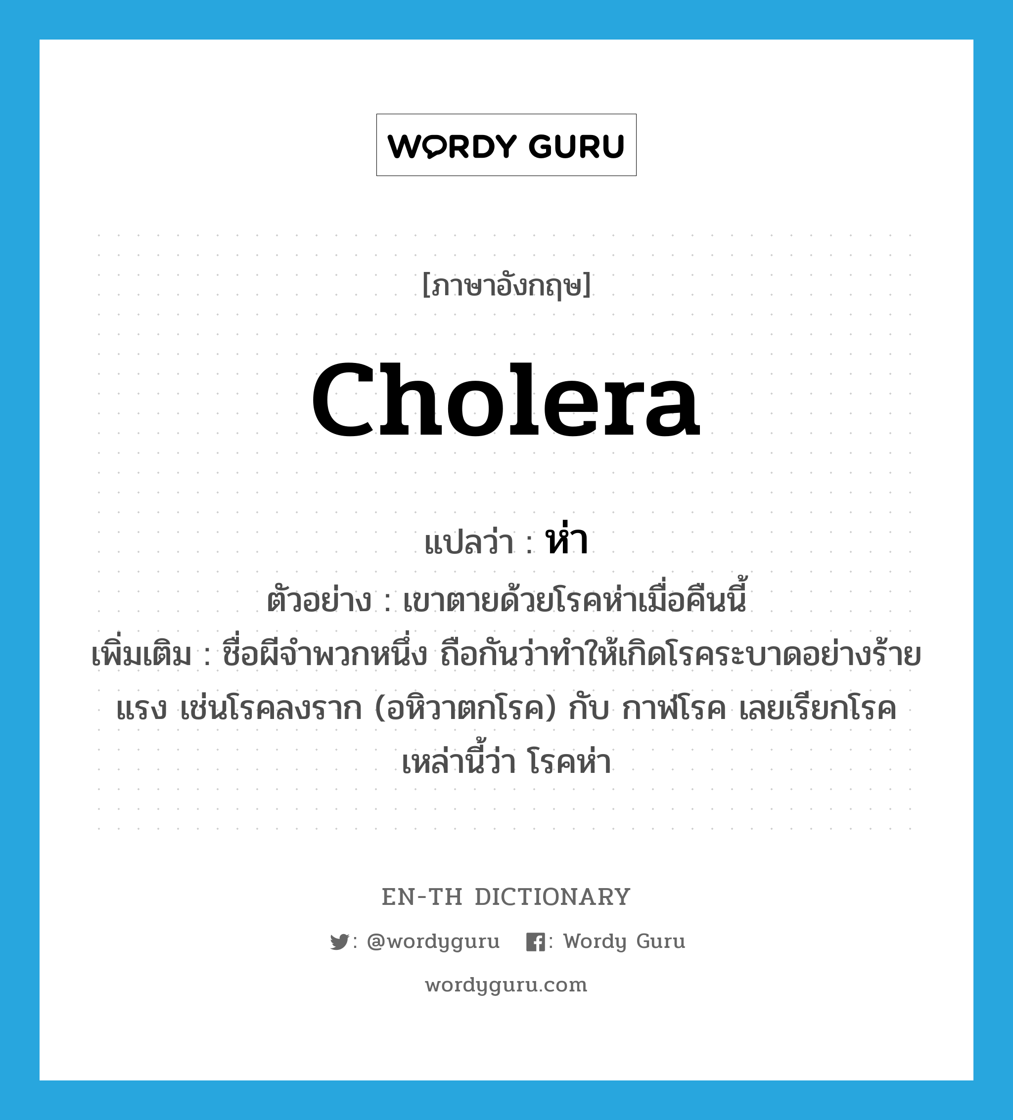 cholera แปลว่า?, คำศัพท์ภาษาอังกฤษ cholera แปลว่า ห่า ประเภท N ตัวอย่าง เขาตายด้วยโรคห่าเมื่อคืนนี้ เพิ่มเติม ชื่อผีจำพวกหนึ่ง ถือกันว่าทำให้เกิดโรคระบาดอย่างร้ายแรง เช่นโรคลงราก (อหิวาตกโรค) กับ กาฬโรค เลยเรียกโรคเหล่านี้ว่า โรคห่า หมวด N