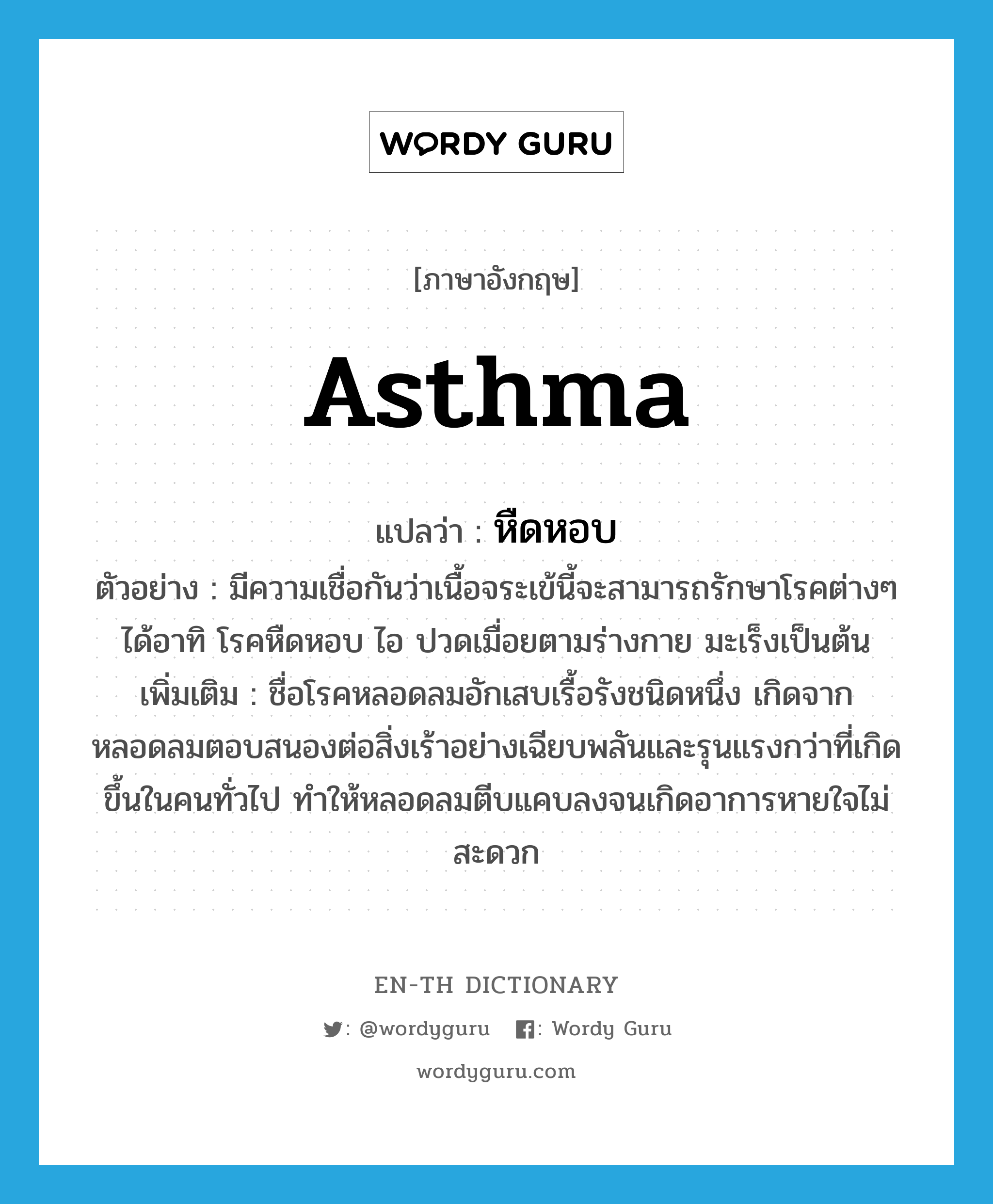 asthma แปลว่า?, คำศัพท์ภาษาอังกฤษ asthma แปลว่า หืดหอบ ประเภท N ตัวอย่าง มีความเชื่อกันว่าเนื้อจระเข้นี้จะสามารถรักษาโรคต่างๆ ได้อาทิ โรคหืดหอบ ไอ ปวดเมื่อยตามร่างกาย มะเร็งเป็นต้น เพิ่มเติม ชื่อโรคหลอดลมอักเสบเรื้อรังชนิดหนึ่ง เกิดจากหลอดลมตอบสนองต่อสิ่งเร้าอย่างเฉียบพลันและรุนแรงกว่าที่เกิดขึ้นในคนทั่วไป ทำให้หลอดลมตีบแคบลงจนเกิดอาการหายใจไม่สะดวก หมวด N