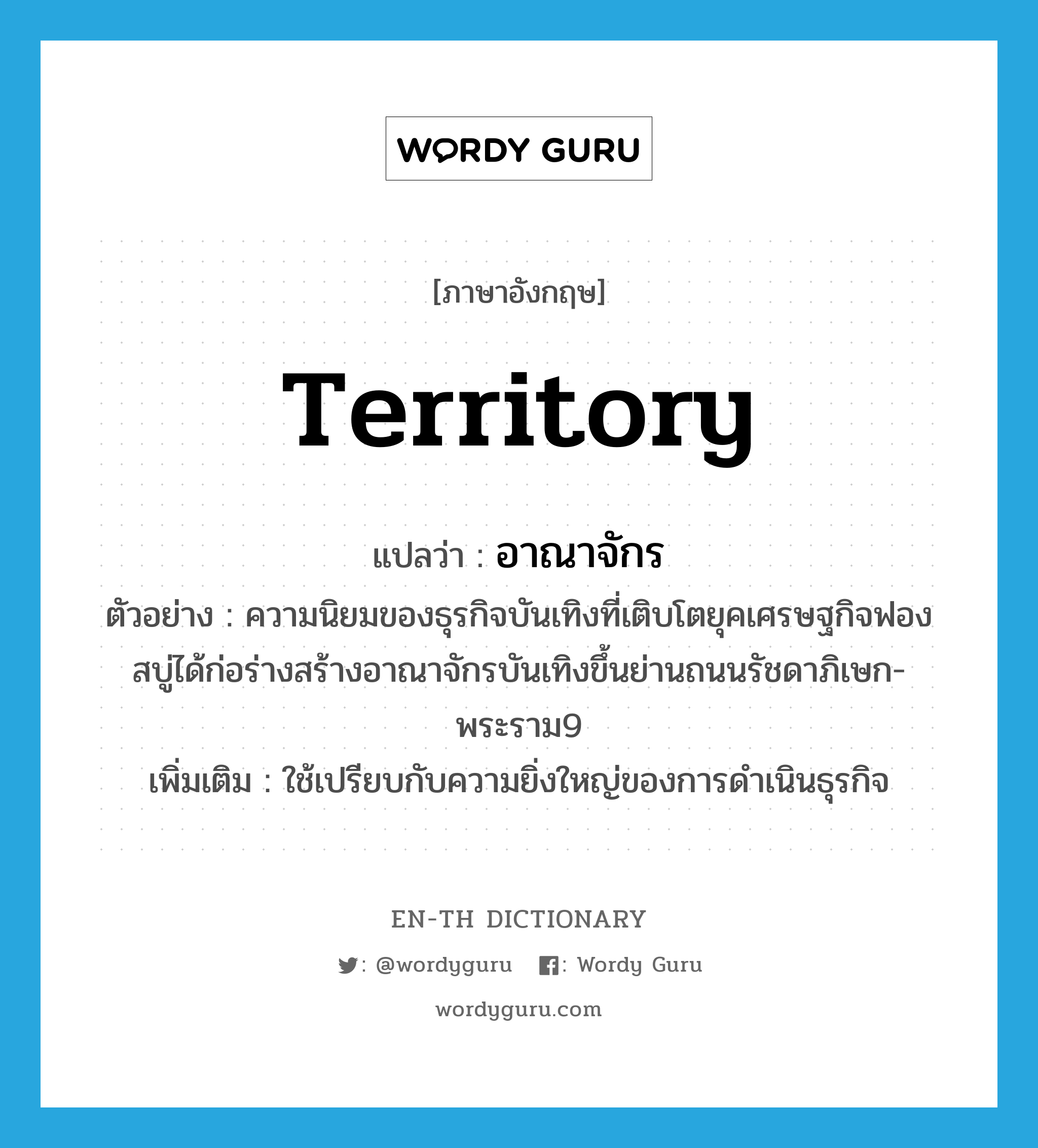 territory แปลว่า?, คำศัพท์ภาษาอังกฤษ territory แปลว่า อาณาจักร ประเภท N ตัวอย่าง ความนิยมของธุรกิจบันเทิงที่เติบโตยุคเศรษฐกิจฟองสบู่ได้ก่อร่างสร้างอาณาจักรบันเทิงขึ้นย่านถนนรัชดาภิเษก-พระราม9 เพิ่มเติม ใช้เปรียบกับความยิ่งใหญ่ของการดำเนินธุรกิจ หมวด N