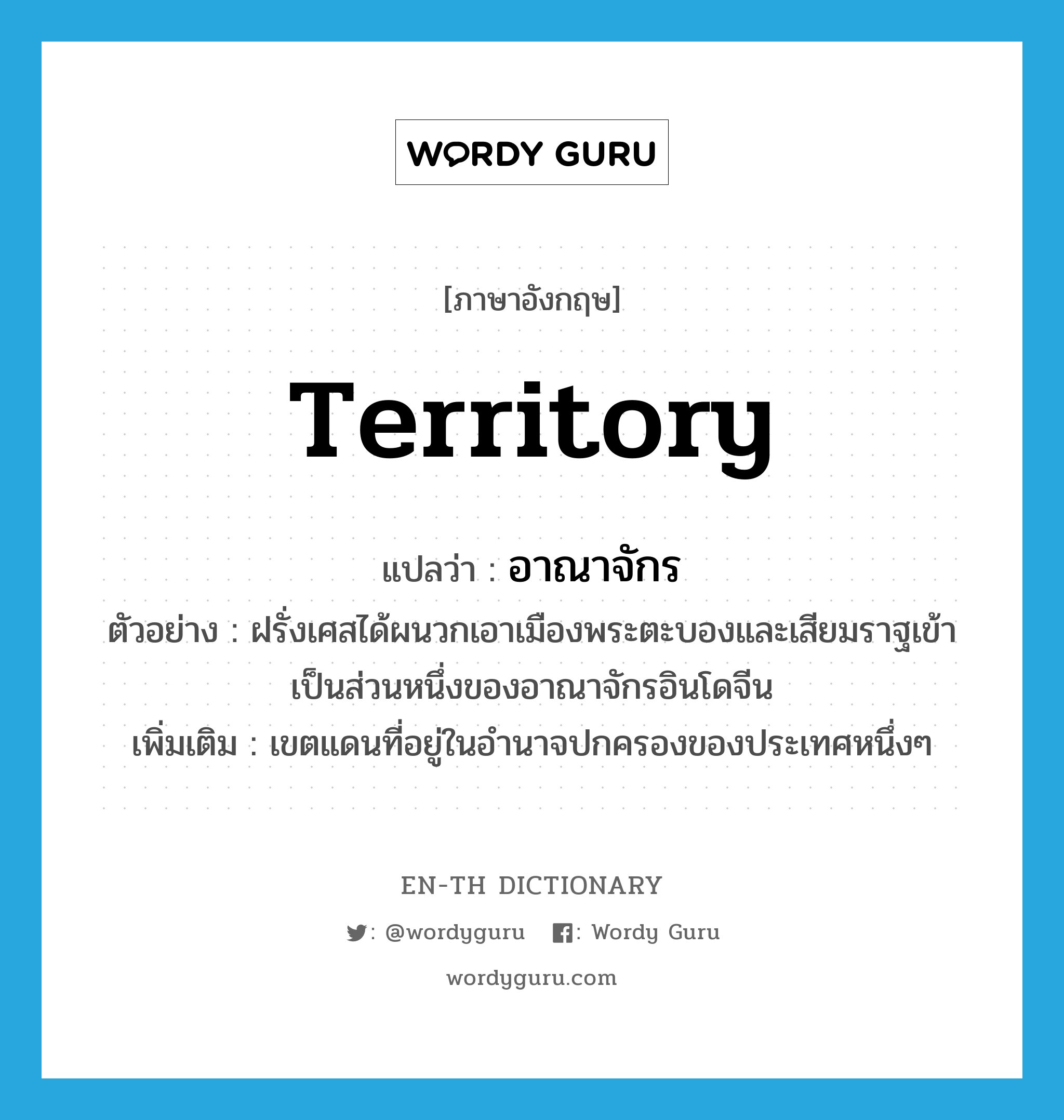 territory แปลว่า?, คำศัพท์ภาษาอังกฤษ territory แปลว่า อาณาจักร ประเภท N ตัวอย่าง ฝรั่งเศสได้ผนวกเอาเมืองพระตะบองและเสียมราฐเข้าเป็นส่วนหนึ่งของอาณาจักรอินโดจีน เพิ่มเติม เขตแดนที่อยู่ในอำนาจปกครองของประเทศหนึ่งๆ หมวด N