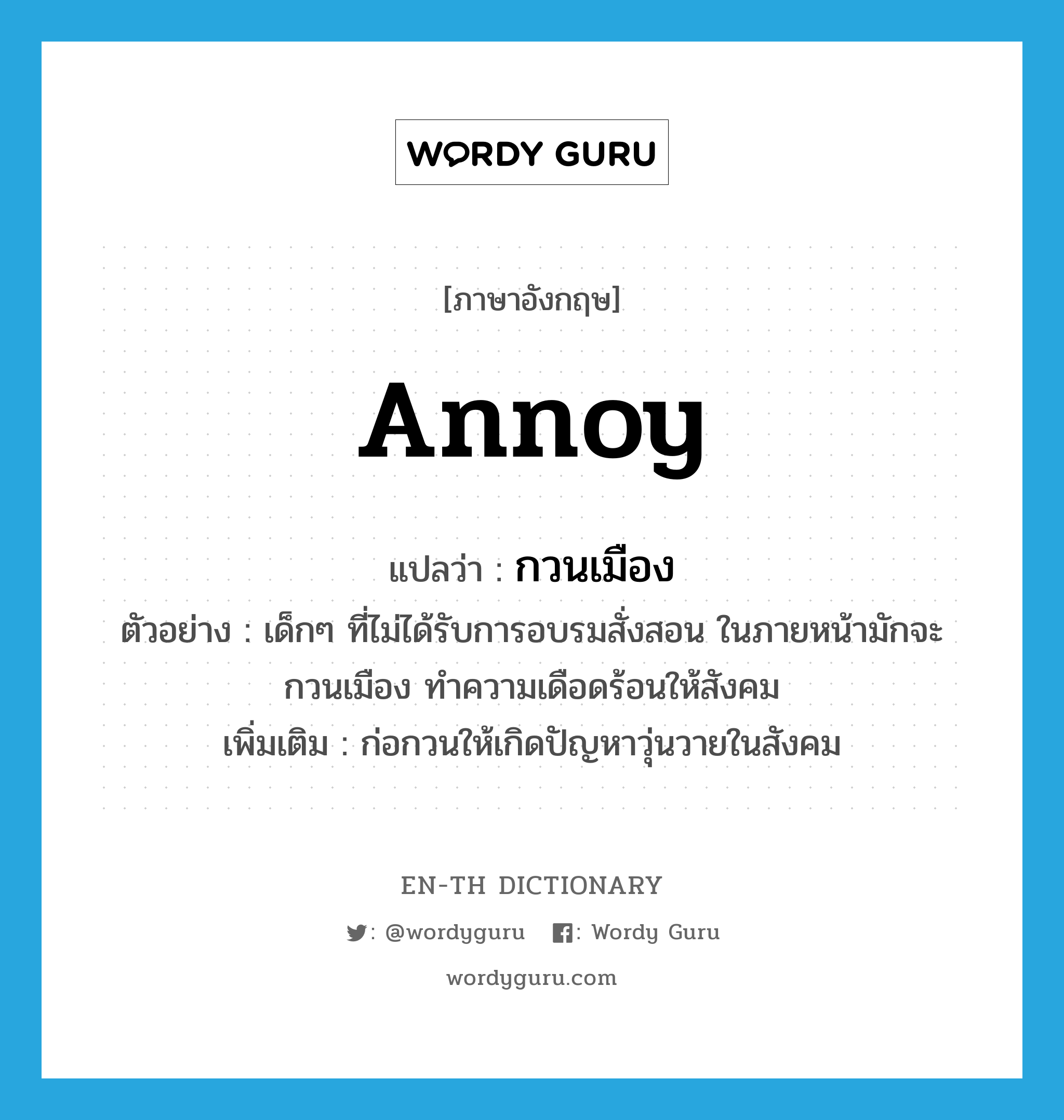 annoy แปลว่า?, คำศัพท์ภาษาอังกฤษ annoy แปลว่า กวนเมือง ประเภท V ตัวอย่าง เด็กๆ ที่ไม่ได้รับการอบรมสั่งสอน ในภายหน้ามักจะกวนเมือง ทำความเดือดร้อนให้สังคม เพิ่มเติม ก่อกวนให้เกิดปัญหาวุ่นวายในสังคม หมวด V