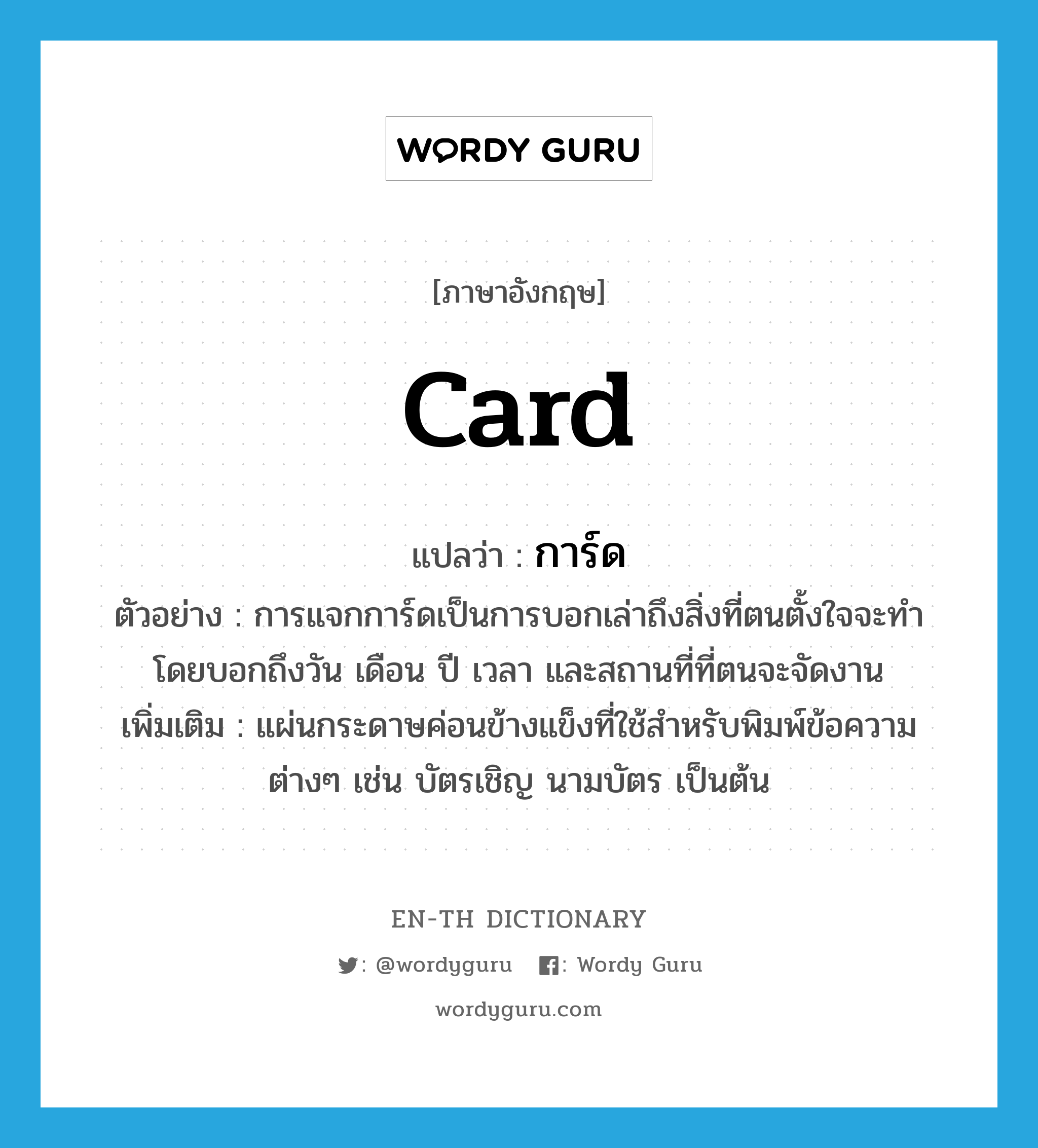 card แปลว่า?, คำศัพท์ภาษาอังกฤษ card แปลว่า การ์ด ประเภท N ตัวอย่าง การแจกการ์ดเป็นการบอกเล่าถึงสิ่งที่ตนตั้งใจจะทำ โดยบอกถึงวัน เดือน ปี เวลา และสถานที่ที่ตนจะจัดงาน เพิ่มเติม แผ่นกระดาษค่อนข้างแข็งที่ใช้สำหรับพิมพ์ข้อความต่างๆ เช่น บัตรเชิญ นามบัตร เป็นต้น หมวด N