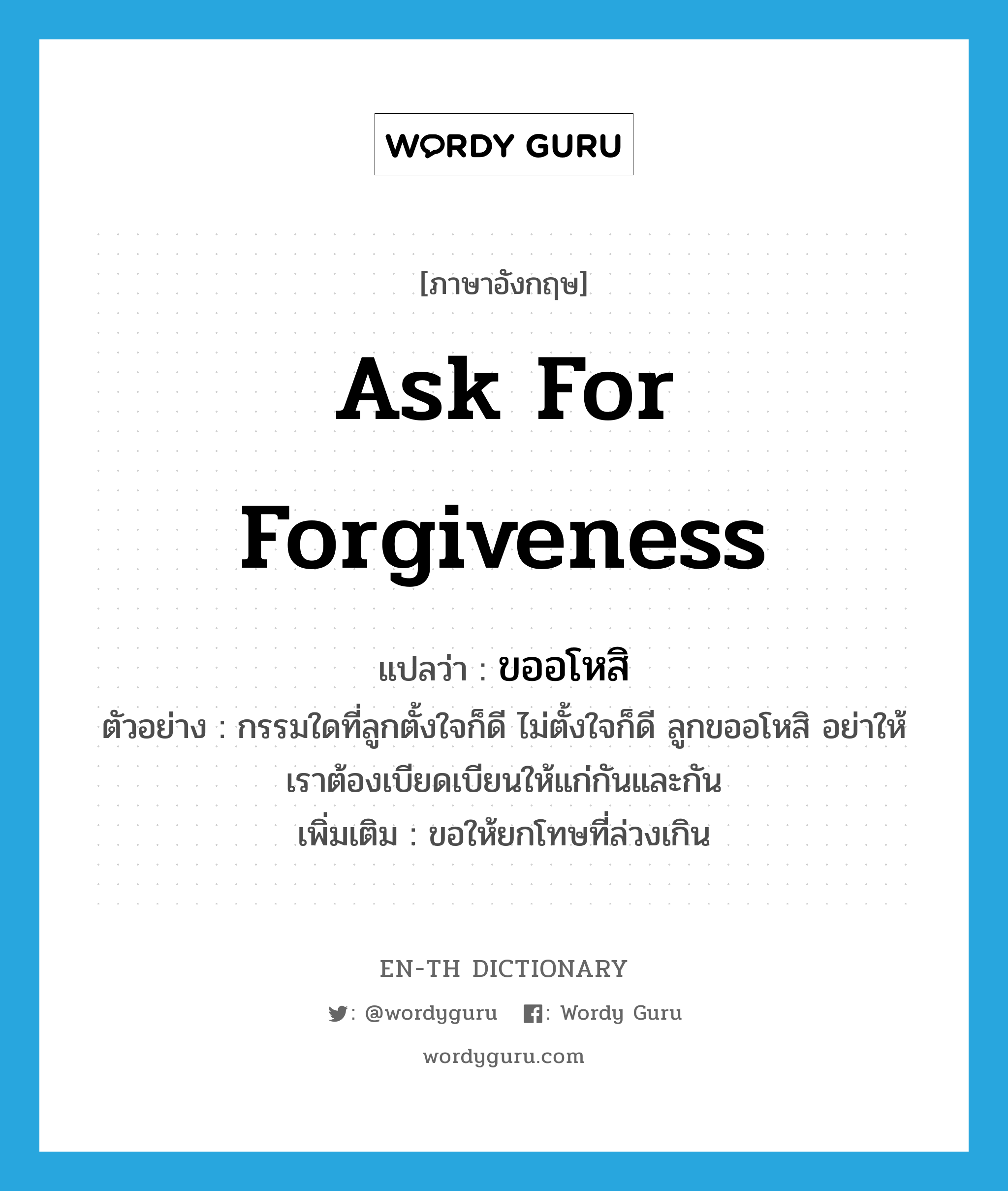 ask for forgiveness แปลว่า?, คำศัพท์ภาษาอังกฤษ ask for forgiveness แปลว่า ขออโหสิ ประเภท V ตัวอย่าง กรรมใดที่ลูกตั้งใจก็ดี ไม่ตั้งใจก็ดี ลูกขออโหสิ อย่าให้เราต้องเบียดเบียนให้แก่กันและกัน เพิ่มเติม ขอให้ยกโทษที่ล่วงเกิน หมวด V