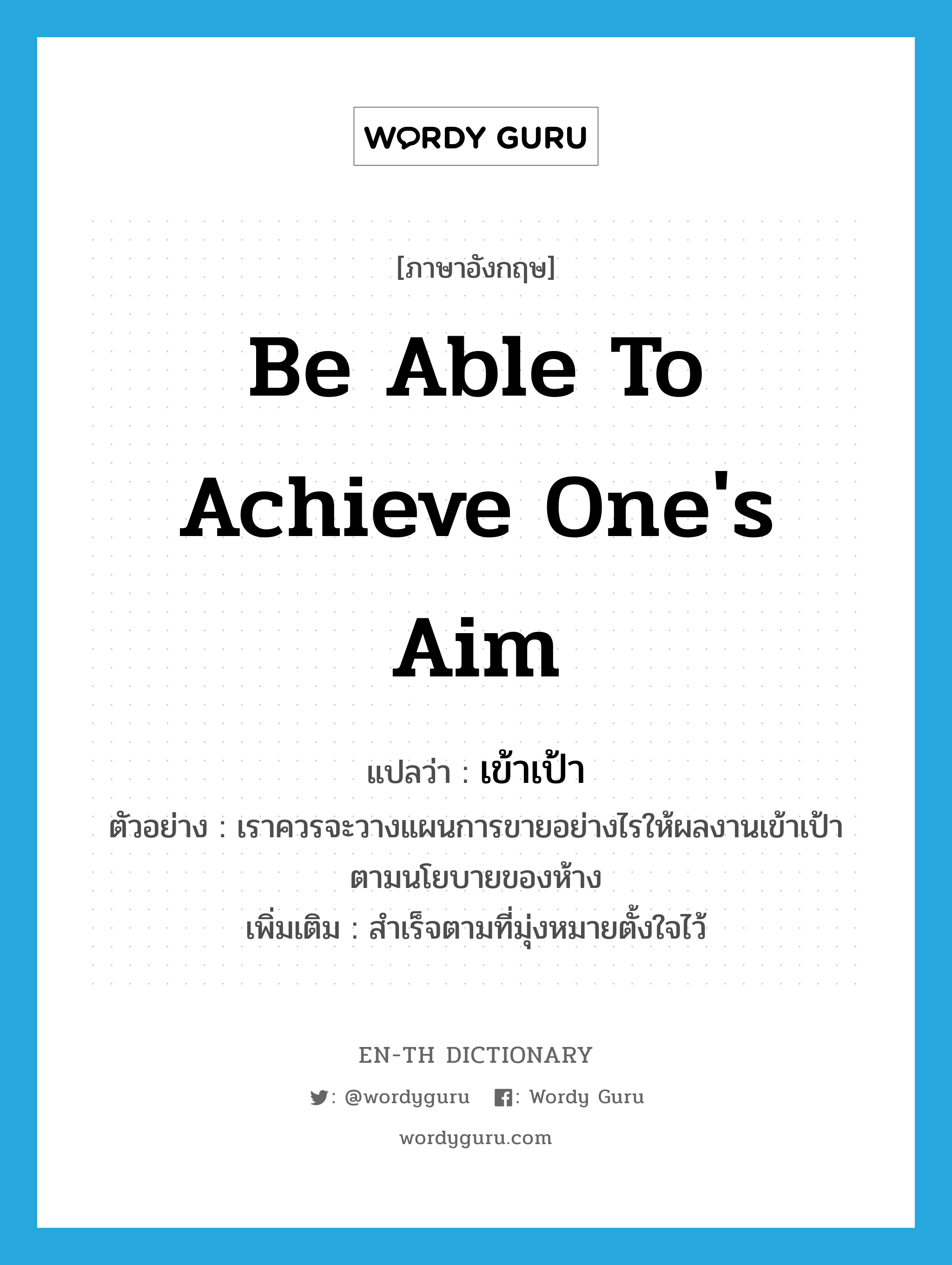 be able to achieve one&#39;s aim แปลว่า?, คำศัพท์ภาษาอังกฤษ be able to achieve one&#39;s aim แปลว่า เข้าเป้า ประเภท V ตัวอย่าง เราควรจะวางแผนการขายอย่างไรให้ผลงานเข้าเป้าตามนโยบายของห้าง เพิ่มเติม สำเร็จตามที่มุ่งหมายตั้งใจไว้ หมวด V