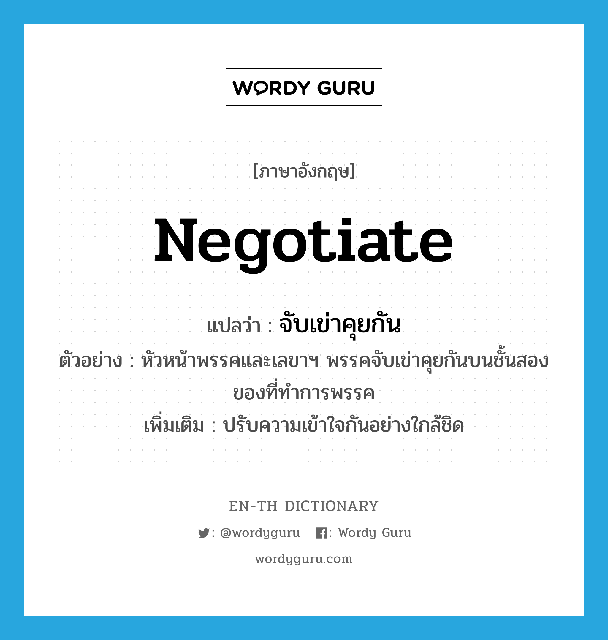 negotiate แปลว่า?, คำศัพท์ภาษาอังกฤษ negotiate แปลว่า จับเข่าคุยกัน ประเภท V ตัวอย่าง หัวหน้าพรรคและเลขาฯ พรรคจับเข่าคุยกันบนชั้นสองของที่ทำการพรรค เพิ่มเติม ปรับความเข้าใจกันอย่างใกล้ชิด หมวด V