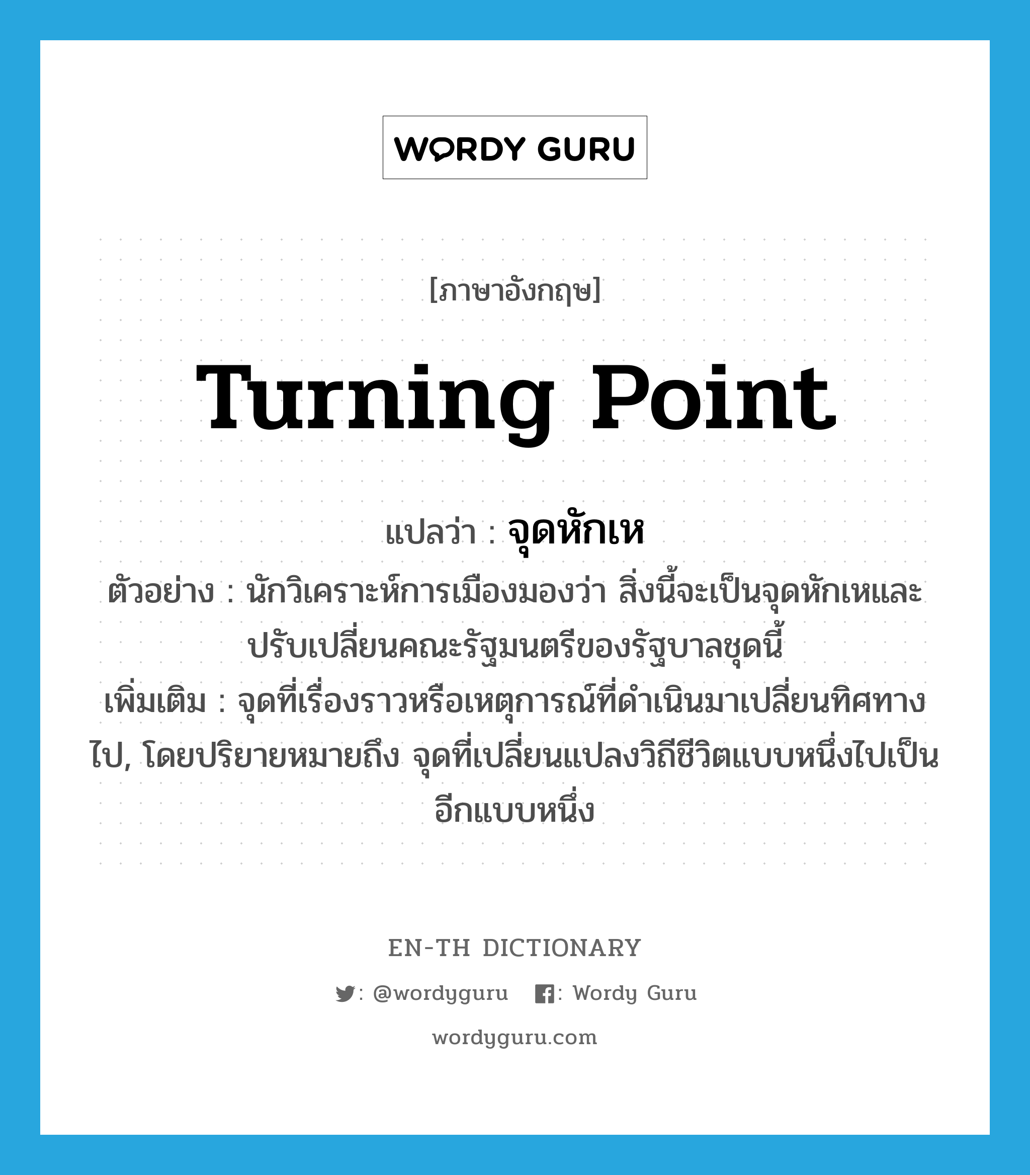 turning point แปลว่า?, คำศัพท์ภาษาอังกฤษ turning point แปลว่า จุดหักเห ประเภท N ตัวอย่าง นักวิเคราะห์การเมืองมองว่า สิ่งนี้จะเป็นจุดหักเหและปรับเปลี่ยนคณะรัฐมนตรีของรัฐบาลชุดนี้ เพิ่มเติม จุดที่เรื่องราวหรือเหตุการณ์ที่ดำเนินมาเปลี่ยนทิศทางไป, โดยปริยายหมายถึง จุดที่เปลี่ยนแปลงวิถีชีวิตแบบหนึ่งไปเป็นอีกแบบหนึ่ง หมวด N