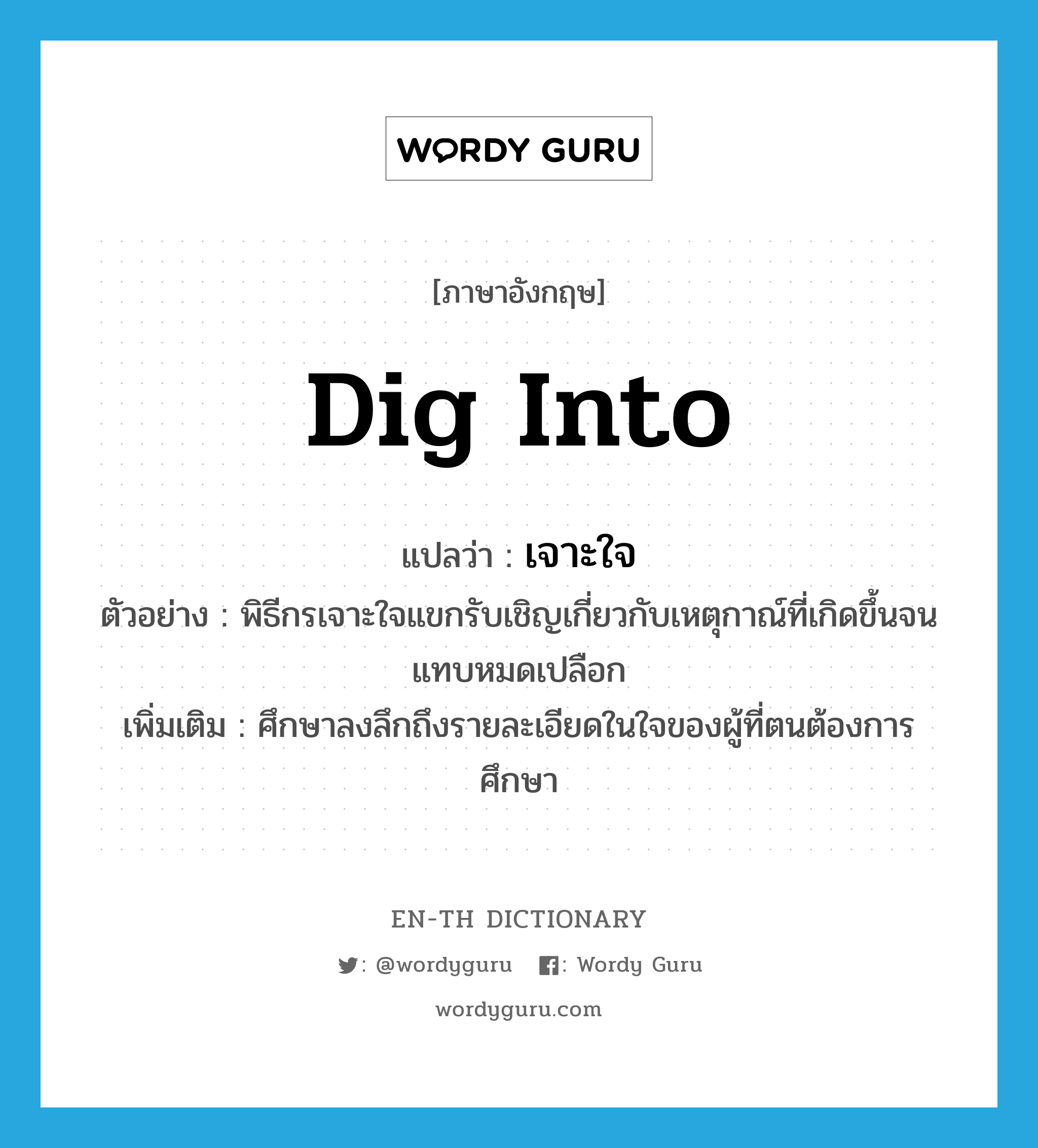 dig into แปลว่า?, คำศัพท์ภาษาอังกฤษ dig into แปลว่า เจาะใจ ประเภท V ตัวอย่าง พิธีกรเจาะใจแขกรับเชิญเกี่ยวกับเหตุกาณ์ที่เกิดขึ้นจนแทบหมดเปลือก เพิ่มเติม ศึกษาลงลึกถึงรายละเอียดในใจของผู้ที่ตนต้องการศึกษา หมวด V