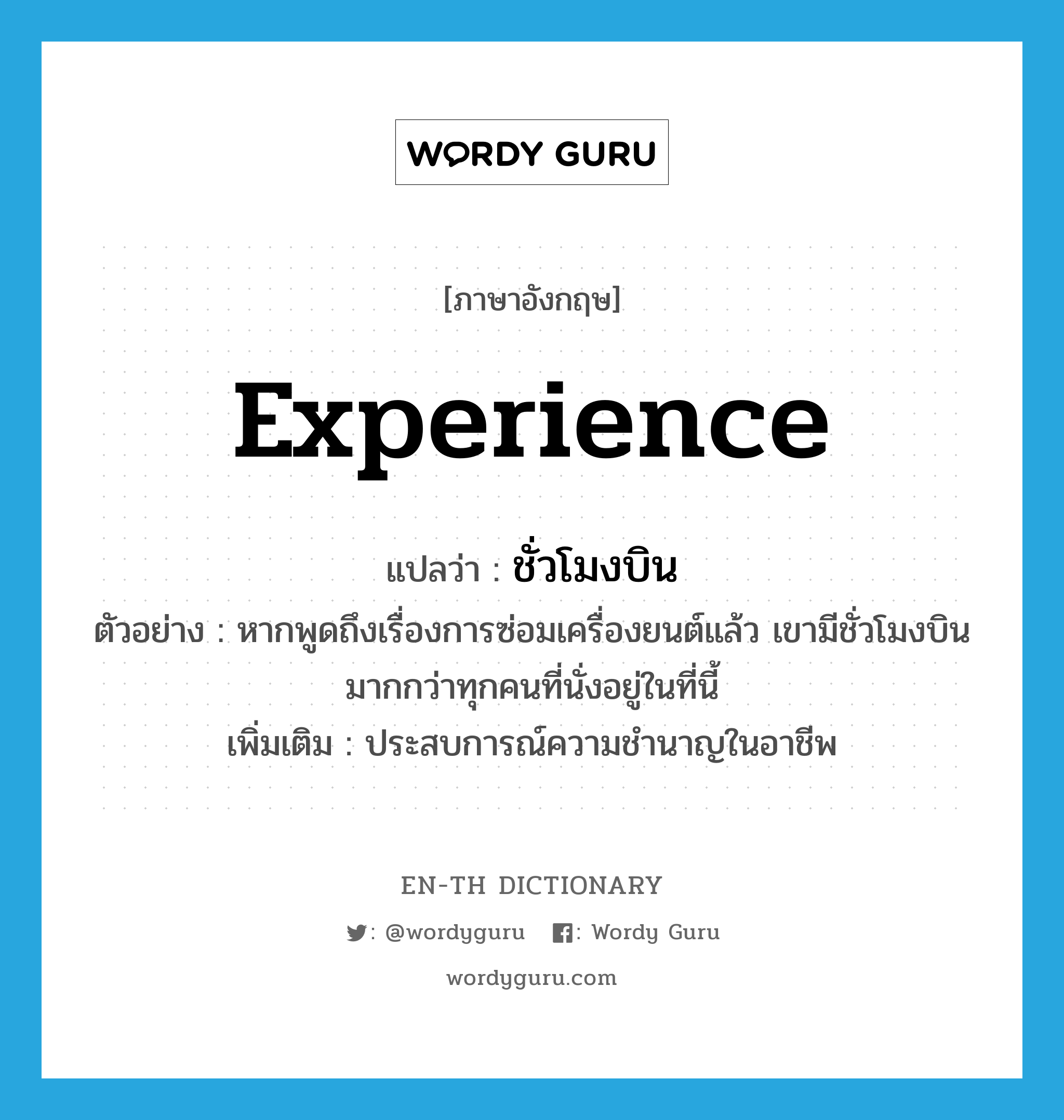 experience แปลว่า?, คำศัพท์ภาษาอังกฤษ experience แปลว่า ชั่วโมงบิน ประเภท N ตัวอย่าง หากพูดถึงเรื่องการซ่อมเครื่องยนต์แล้ว เขามีชั่วโมงบินมากกว่าทุกคนที่นั่งอยู่ในที่นี้ เพิ่มเติม ประสบการณ์ความชำนาญในอาชีพ หมวด N