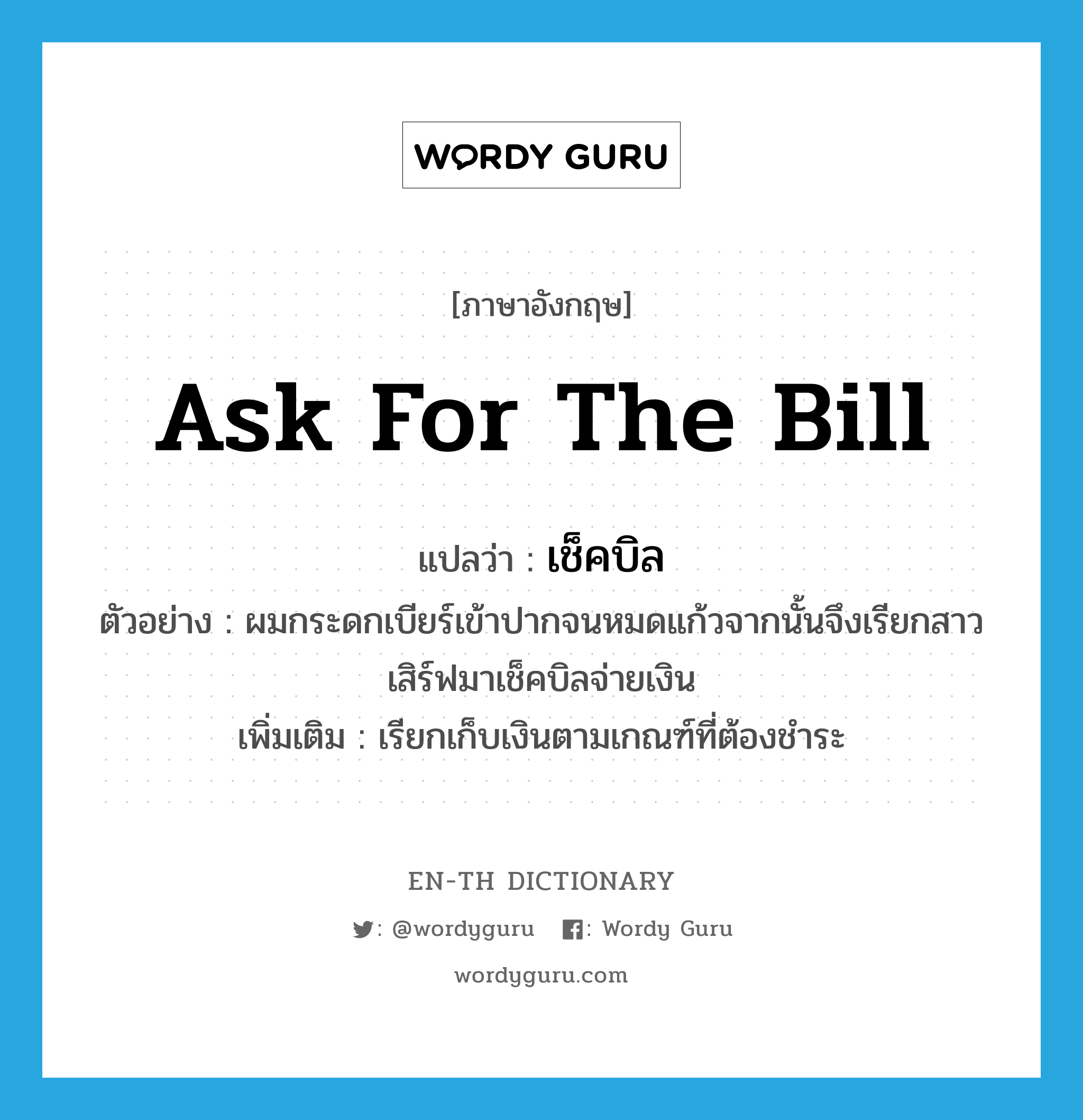 ask for the bill แปลว่า?, คำศัพท์ภาษาอังกฤษ ask for the bill แปลว่า เช็คบิล ประเภท V ตัวอย่าง ผมกระดกเบียร์เข้าปากจนหมดแก้วจากนั้นจึงเรียกสาวเสิร์ฟมาเช็คบิลจ่ายเงิน เพิ่มเติม เรียกเก็บเงินตามเกณฑ์ที่ต้องชำระ หมวด V