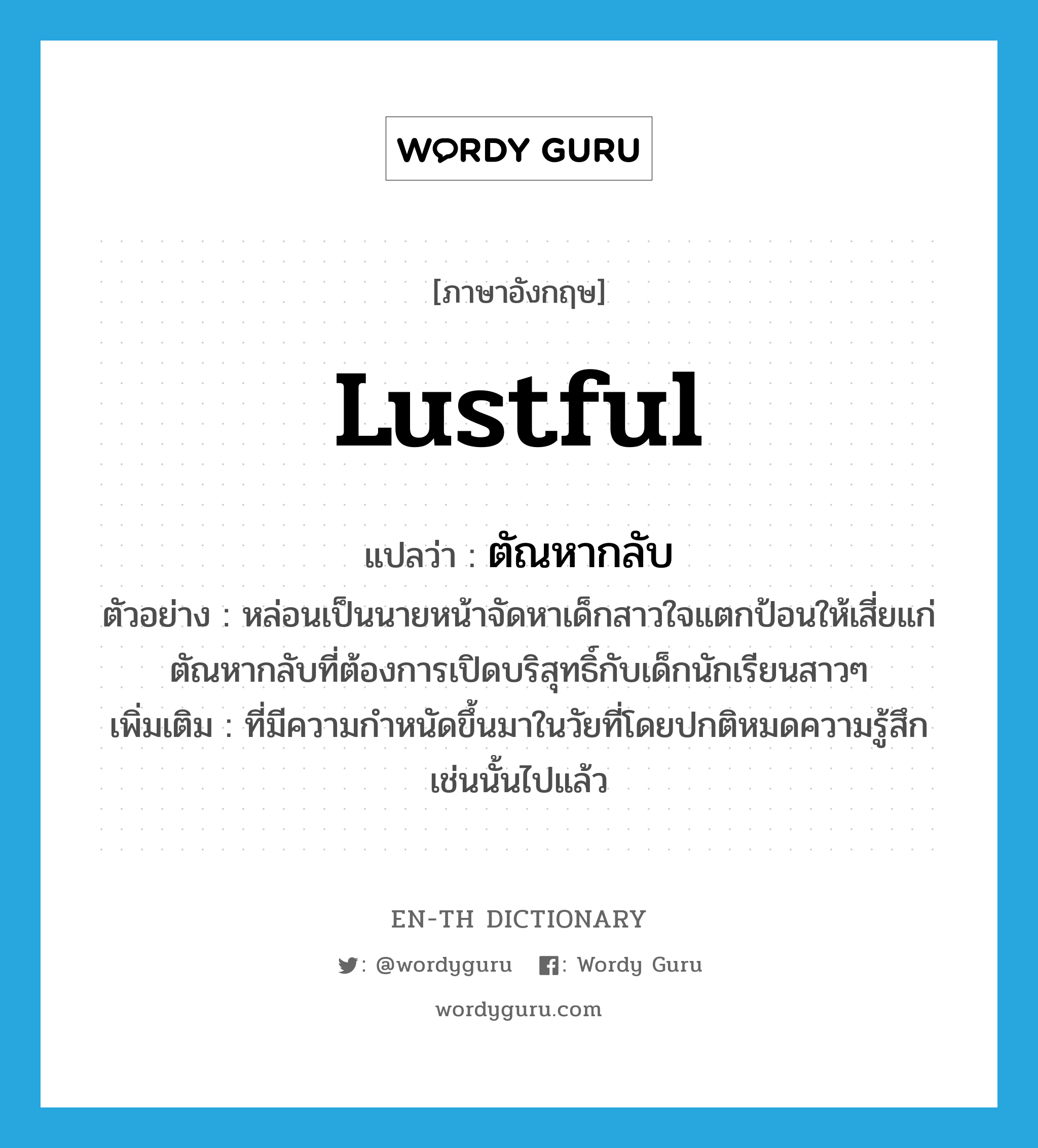 lustful แปลว่า?, คำศัพท์ภาษาอังกฤษ lustful แปลว่า ตัณหากลับ ประเภท ADJ ตัวอย่าง หล่อนเป็นนายหน้าจัดหาเด็กสาวใจแตกป้อนให้เสี่ยแก่ตัณหากลับที่ต้องการเปิดบริสุทธิ์กับเด็กนักเรียนสาวๆ เพิ่มเติม ที่มีความกำหนัดขึ้นมาในวัยที่โดยปกติหมดความรู้สึกเช่นนั้นไปแล้ว หมวด ADJ