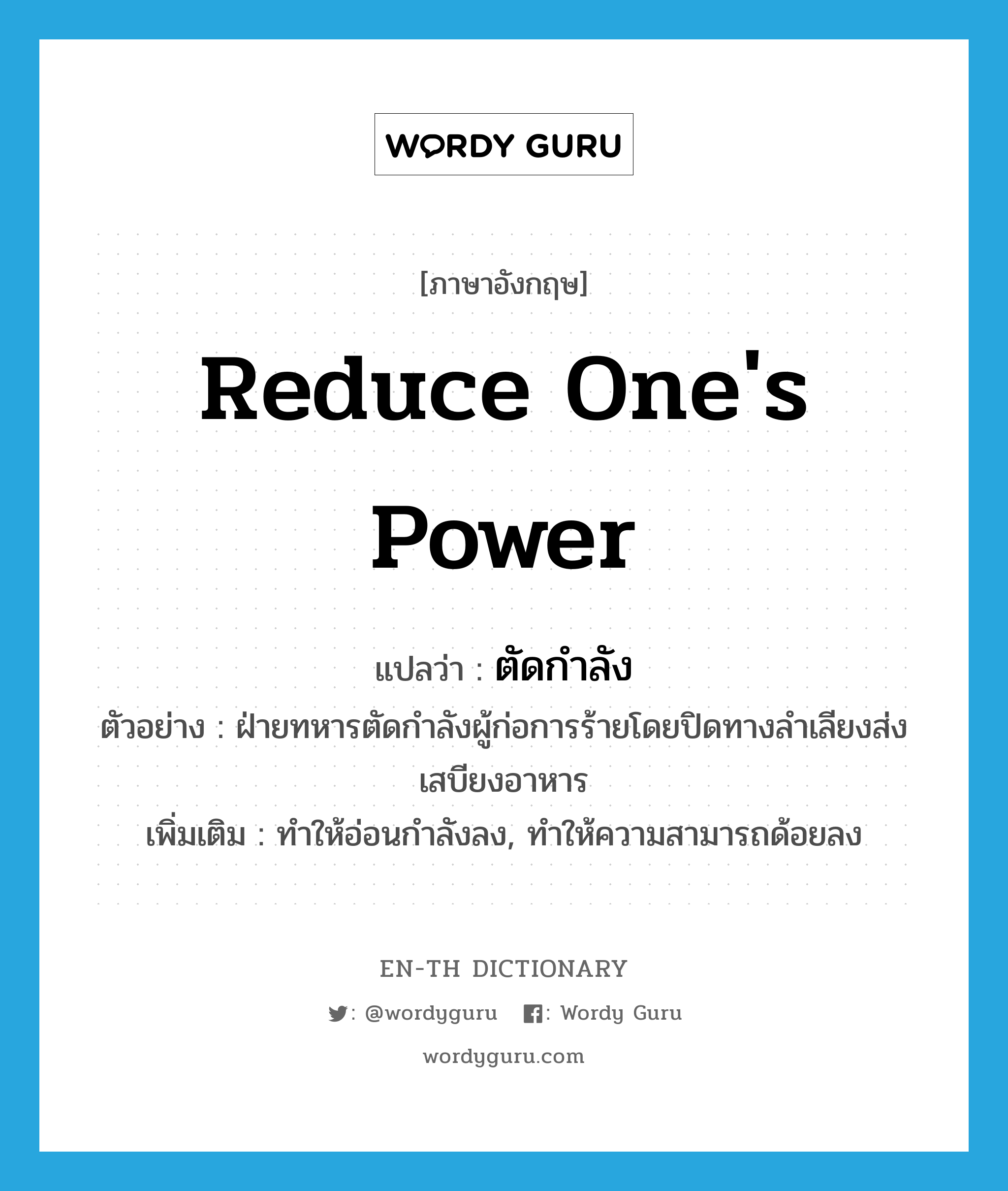 reduce one&#39;s power แปลว่า?, คำศัพท์ภาษาอังกฤษ reduce one&#39;s power แปลว่า ตัดกำลัง ประเภท V ตัวอย่าง ฝ่ายทหารตัดกำลังผู้ก่อการร้ายโดยปิดทางลำเลียงส่งเสบียงอาหาร เพิ่มเติม ทำให้อ่อนกำลังลง, ทำให้ความสามารถด้อยลง หมวด V