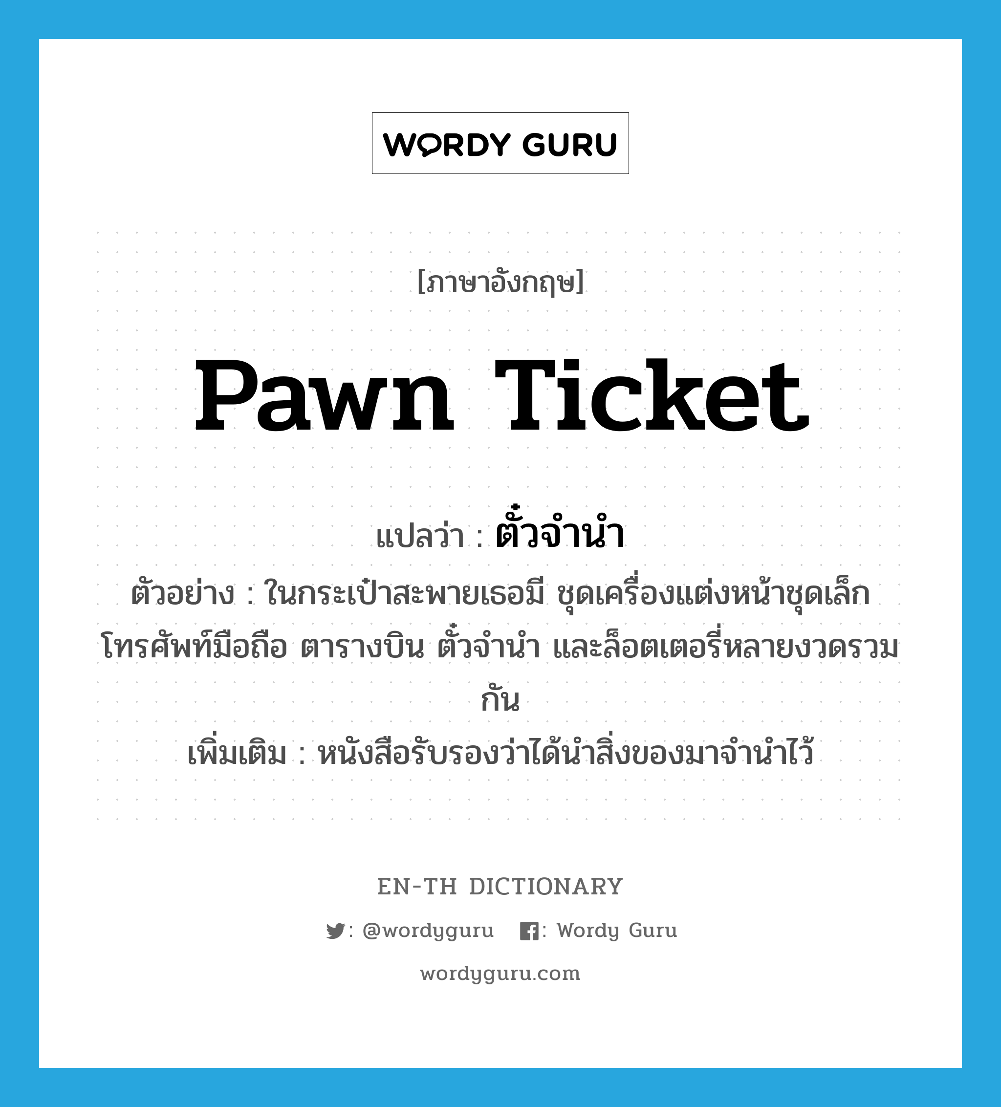 pawn ticket แปลว่า?, คำศัพท์ภาษาอังกฤษ pawn ticket แปลว่า ตั๋วจำนำ ประเภท N ตัวอย่าง ในกระเป๋าสะพายเธอมี ชุดเครื่องแต่งหน้าชุดเล็ก โทรศัพท์มือถือ ตารางบิน ตั๋วจำนำ และล็อตเตอรี่หลายงวดรวมกัน เพิ่มเติม หนังสือรับรองว่าได้นำสิ่งของมาจำนำไว้ หมวด N