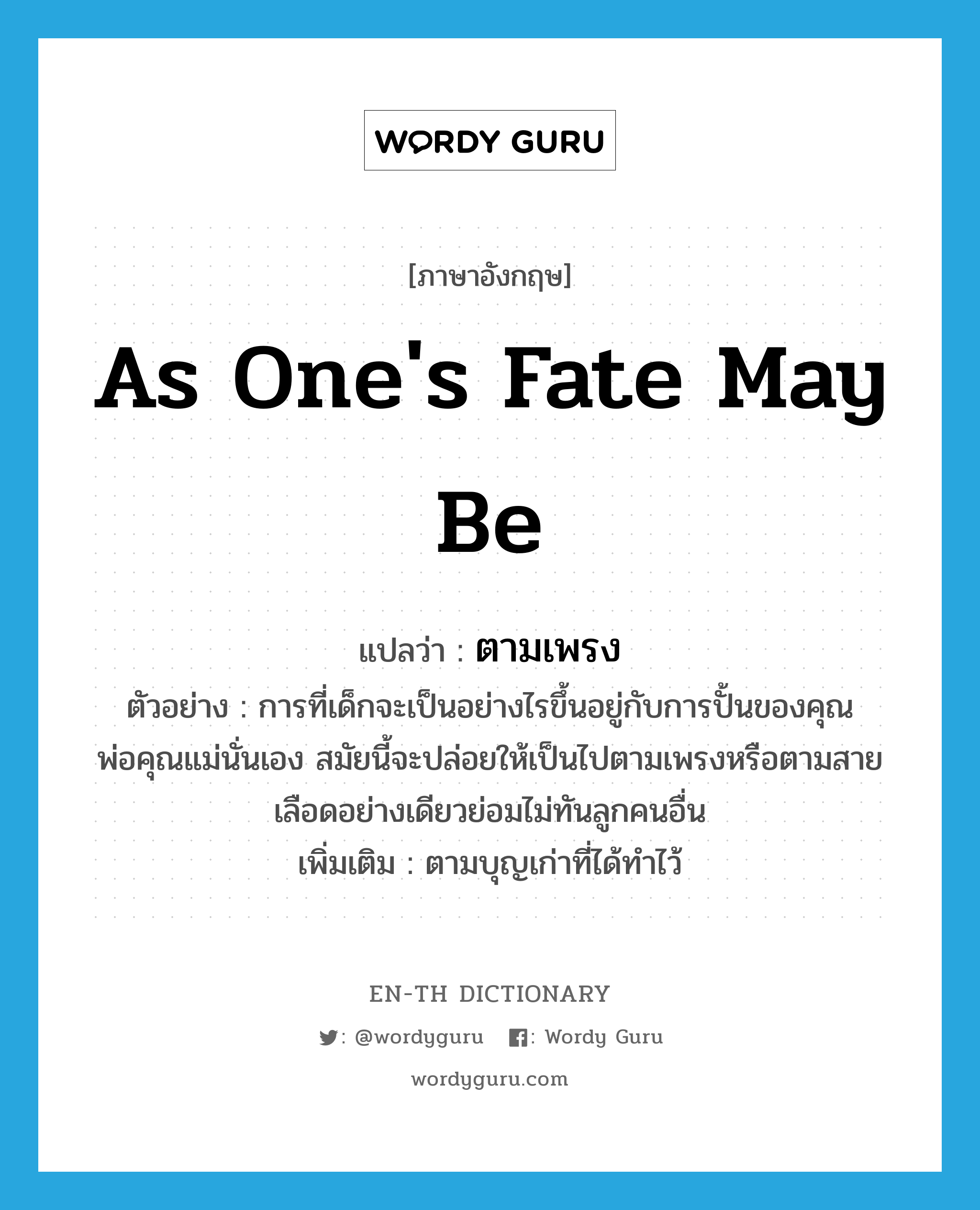 as one&#39;s fate may be แปลว่า?, คำศัพท์ภาษาอังกฤษ as one&#39;s fate may be แปลว่า ตามเพรง ประเภท ADV ตัวอย่าง การที่เด็กจะเป็นอย่างไรขึ้นอยู่กับการปั้นของคุณพ่อคุณแม่นั่นเอง สมัยนี้จะปล่อยให้เป็นไปตามเพรงหรือตามสายเลือดอย่างเดียวย่อมไม่ทันลูกคนอื่น เพิ่มเติม ตามบุญเก่าที่ได้ทำไว้ หมวด ADV