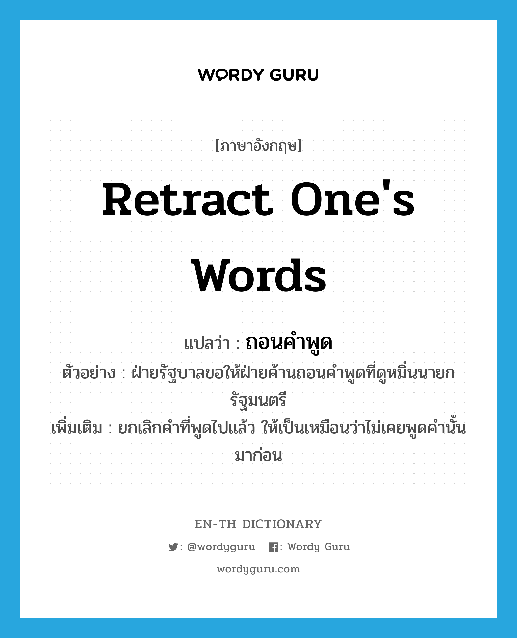 retract one&#39;s words แปลว่า?, คำศัพท์ภาษาอังกฤษ retract one&#39;s words แปลว่า ถอนคำพูด ประเภท V ตัวอย่าง ฝ่ายรัฐบาลขอให้ฝ่ายค้านถอนคำพูดที่ดูหมิ่นนายกรัฐมนตรี เพิ่มเติม ยกเลิกคำที่พูดไปแล้ว ให้เป็นเหมือนว่าไม่เคยพูดคำนั้นมาก่อน หมวด V