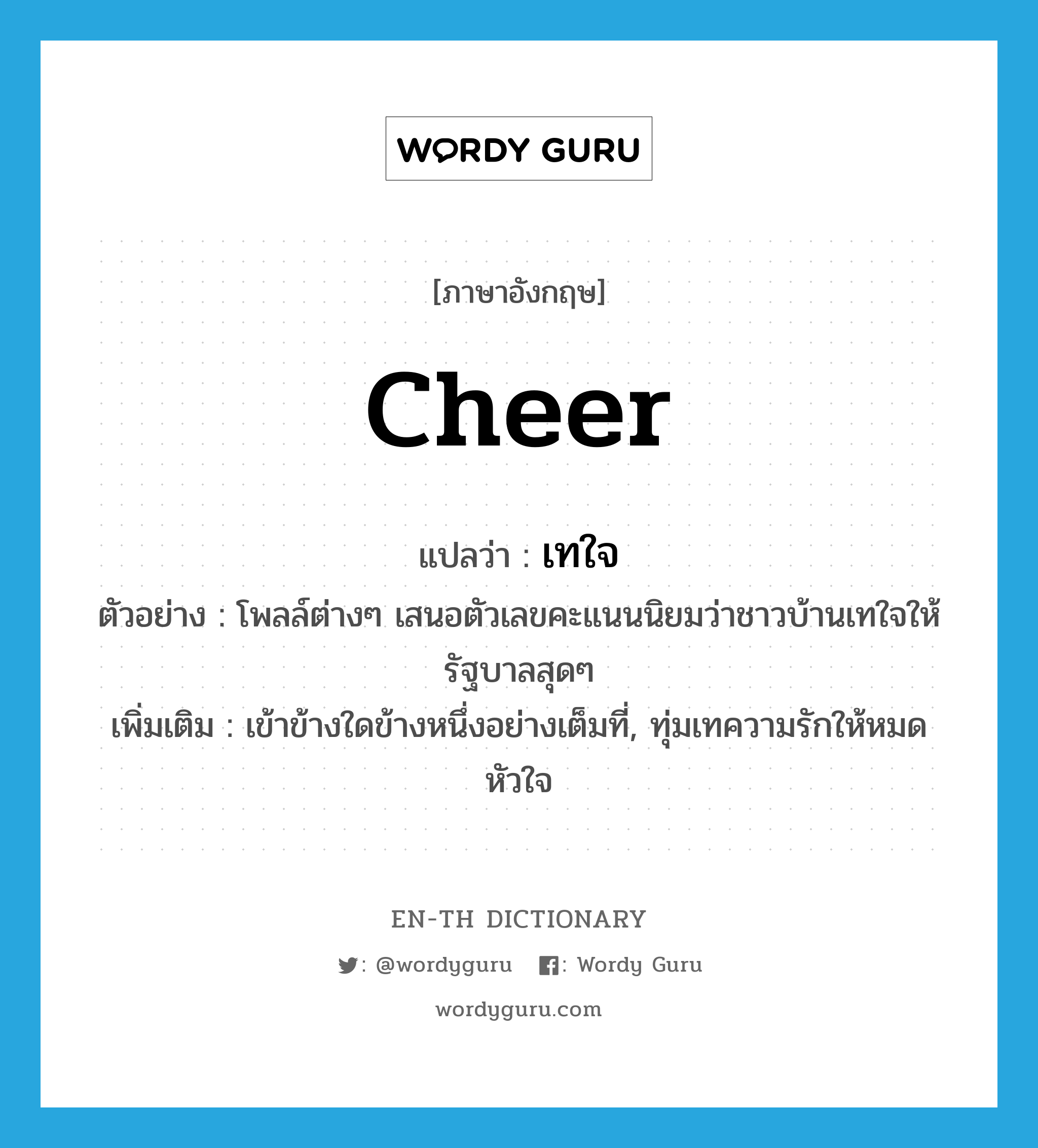 cheer แปลว่า?, คำศัพท์ภาษาอังกฤษ cheer แปลว่า เทใจ ประเภท V ตัวอย่าง โพลล์ต่างๆ เสนอตัวเลขคะแนนนิยมว่าชาวบ้านเทใจให้รัฐบาลสุดๆ เพิ่มเติม เข้าข้างใดข้างหนึ่งอย่างเต็มที่, ทุ่มเทความรักให้หมดหัวใจ หมวด V