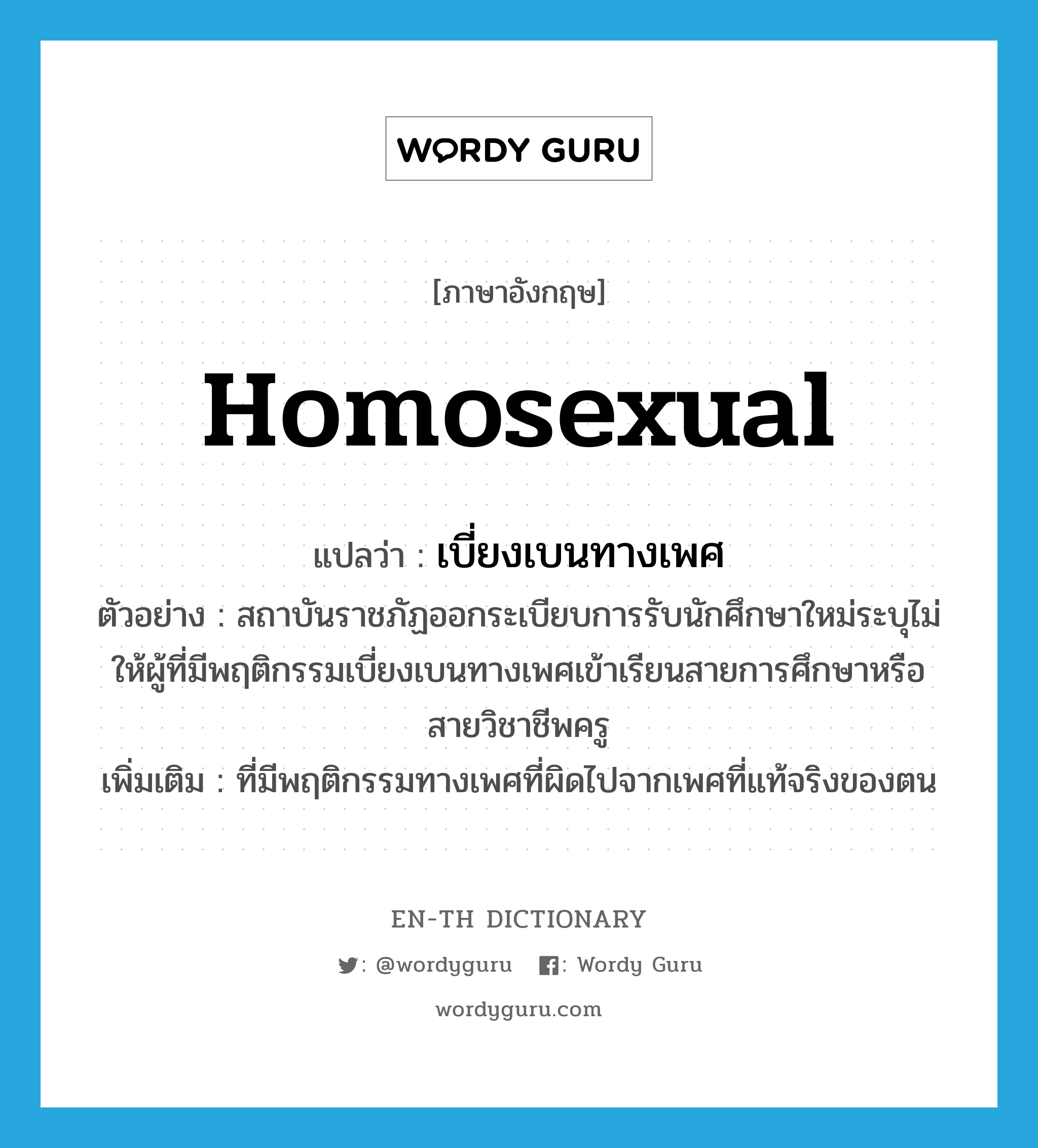 homosexual แปลว่า?, คำศัพท์ภาษาอังกฤษ homosexual แปลว่า เบี่ยงเบนทางเพศ ประเภท ADJ ตัวอย่าง สถาบันราชภัฏออกระเบียบการรับนักศึกษาใหม่ระบุไม่ให้ผู้ที่มีพฤติกรรมเบี่ยงเบนทางเพศเข้าเรียนสายการศึกษาหรือสายวิชาชีพครู เพิ่มเติม ที่มีพฤติกรรมทางเพศที่ผิดไปจากเพศที่แท้จริงของตน หมวด ADJ