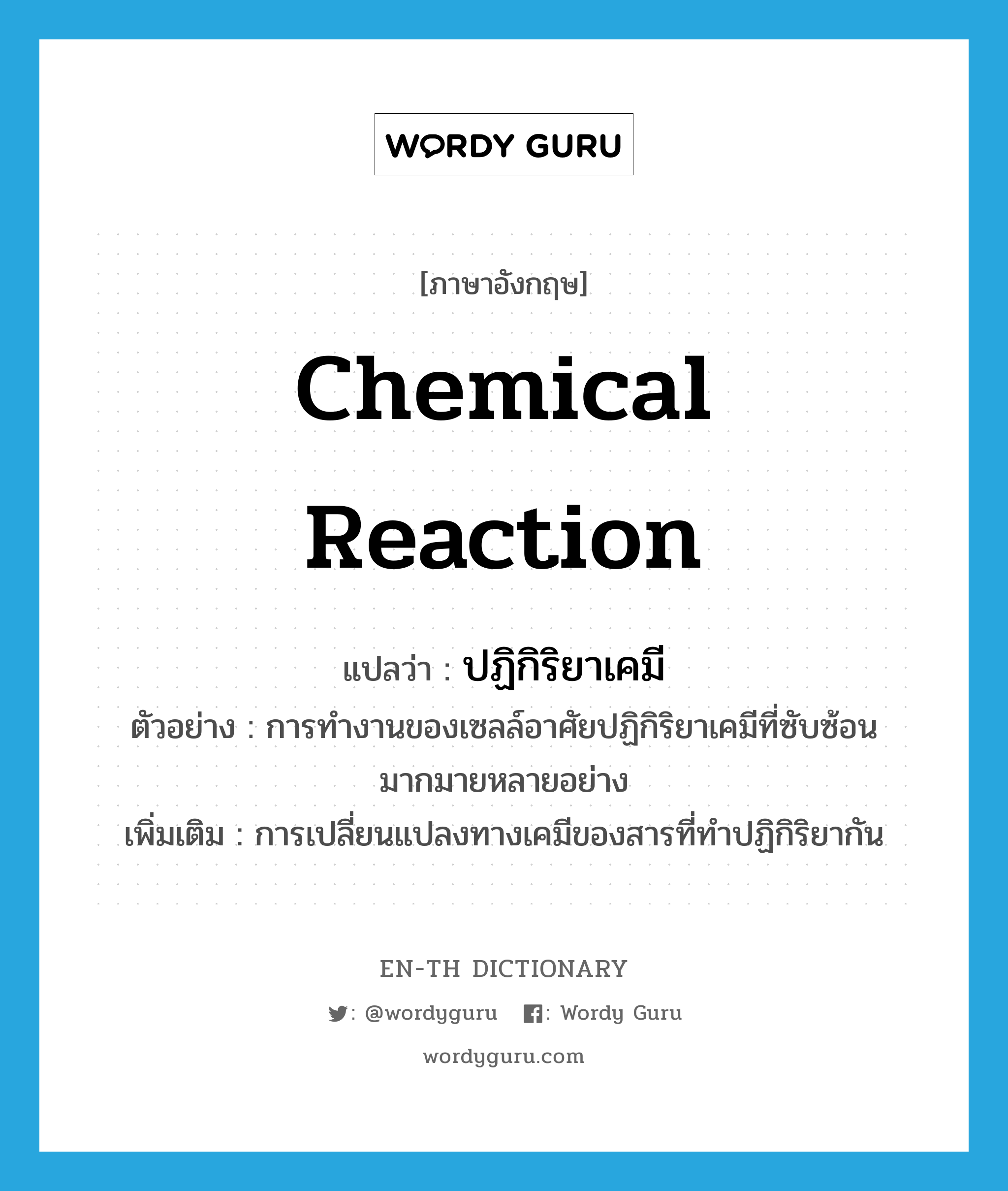 chemical reaction แปลว่า?, คำศัพท์ภาษาอังกฤษ chemical reaction แปลว่า ปฏิกิริยาเคมี ประเภท N ตัวอย่าง การทำงานของเซลล์อาศัยปฏิกิริยาเคมีที่ซับซ้อนมากมายหลายอย่าง เพิ่มเติม การเปลี่ยนแปลงทางเคมีของสารที่ทำปฏิกิริยากัน หมวด N