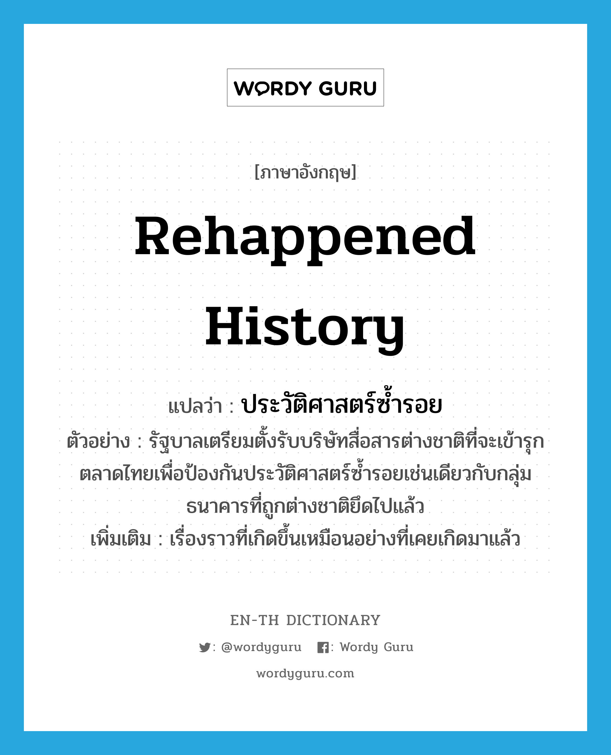 rehappened history แปลว่า?, คำศัพท์ภาษาอังกฤษ rehappened history แปลว่า ประวัติศาสตร์ซ้ำรอย ประเภท N ตัวอย่าง รัฐบาลเตรียมตั้งรับบริษัทสื่อสารต่างชาติที่จะเข้ารุกตลาดไทยเพื่อป้องกันประวัติศาสตร์ซ้ำรอยเช่นเดียวกับกลุ่มธนาคารที่ถูกต่างชาติยึดไปแล้ว เพิ่มเติม เรื่องราวที่เกิดขึ้นเหมือนอย่างที่เคยเกิดมาแล้ว หมวด N