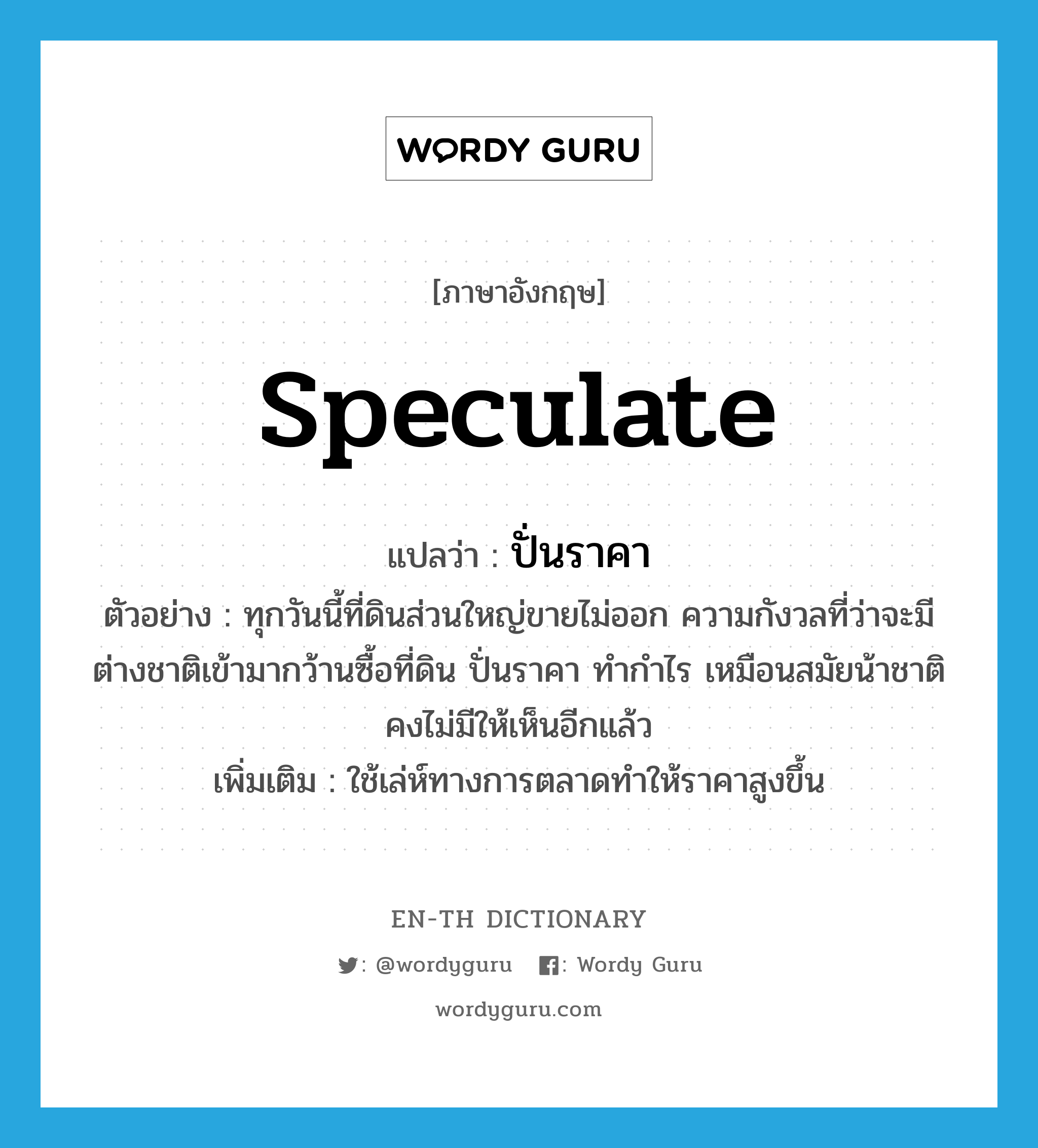 speculate แปลว่า?, คำศัพท์ภาษาอังกฤษ speculate แปลว่า ปั่นราคา ประเภท V ตัวอย่าง ทุกวันนี้ที่ดินส่วนใหญ่ขายไม่ออก ความกังวลที่ว่าจะมีต่างชาติเข้ามากว้านซื้อที่ดิน ปั่นราคา ทำกำไร เหมือนสมัยน้าชาติคงไม่มีให้เห็นอีกแล้ว เพิ่มเติม ใช้เล่ห์ทางการตลาดทำให้ราคาสูงขึ้น หมวด V