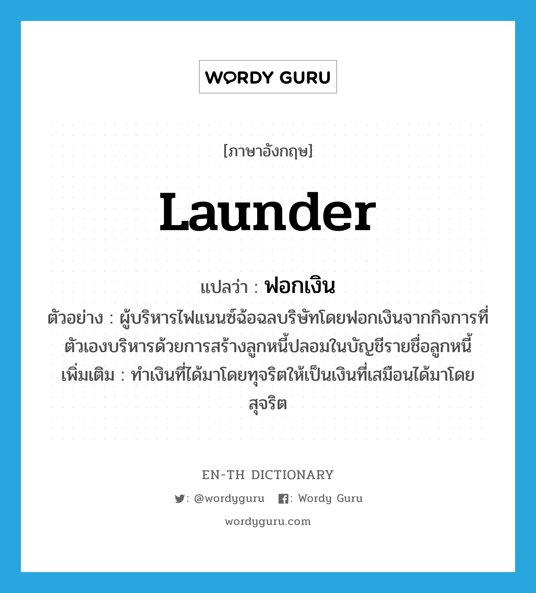 launder แปลว่า?, คำศัพท์ภาษาอังกฤษ launder แปลว่า ฟอกเงิน ประเภท V ตัวอย่าง ผู้บริหารไฟแนนซ์ฉ้อฉลบริษัทโดยฟอกเงินจากกิจการที่ตัวเองบริหารด้วยการสร้างลูกหนี้ปลอมในบัญชีรายชื่อลูกหนี้ เพิ่มเติม ทำเงินที่ได้มาโดยทุจริตให้เป็นเงินที่เสมือนได้มาโดยสุจริต หมวด V