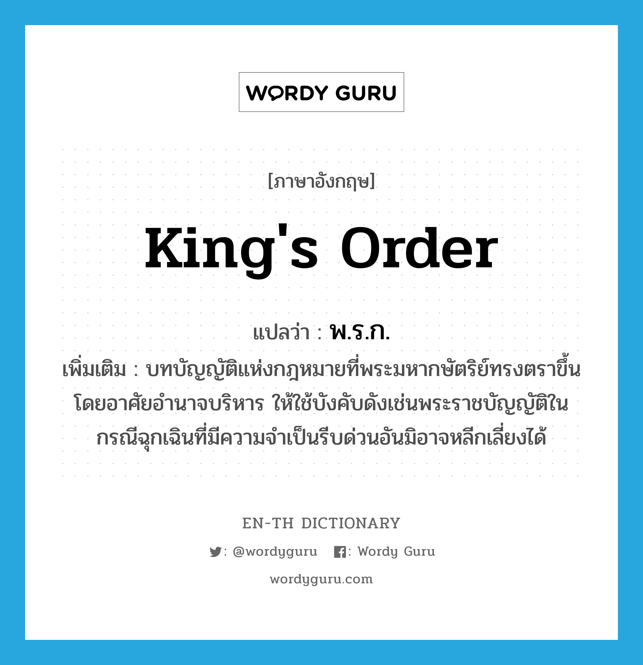 king&#39;s order แปลว่า?, คำศัพท์ภาษาอังกฤษ king&#39;s order แปลว่า พ.ร.ก. ประเภท N เพิ่มเติม บทบัญญัติแห่งกฎหมายที่พระมหากษัตริย์ทรงตราขึ้นโดยอาศัยอำนาจบริหาร ให้ใช้บังคับดังเช่นพระราชบัญญัติในกรณีฉุกเฉินที่มีความจำเป็นรีบด่วนอันมิอาจหลีกเลี่ยงได้ หมวด N