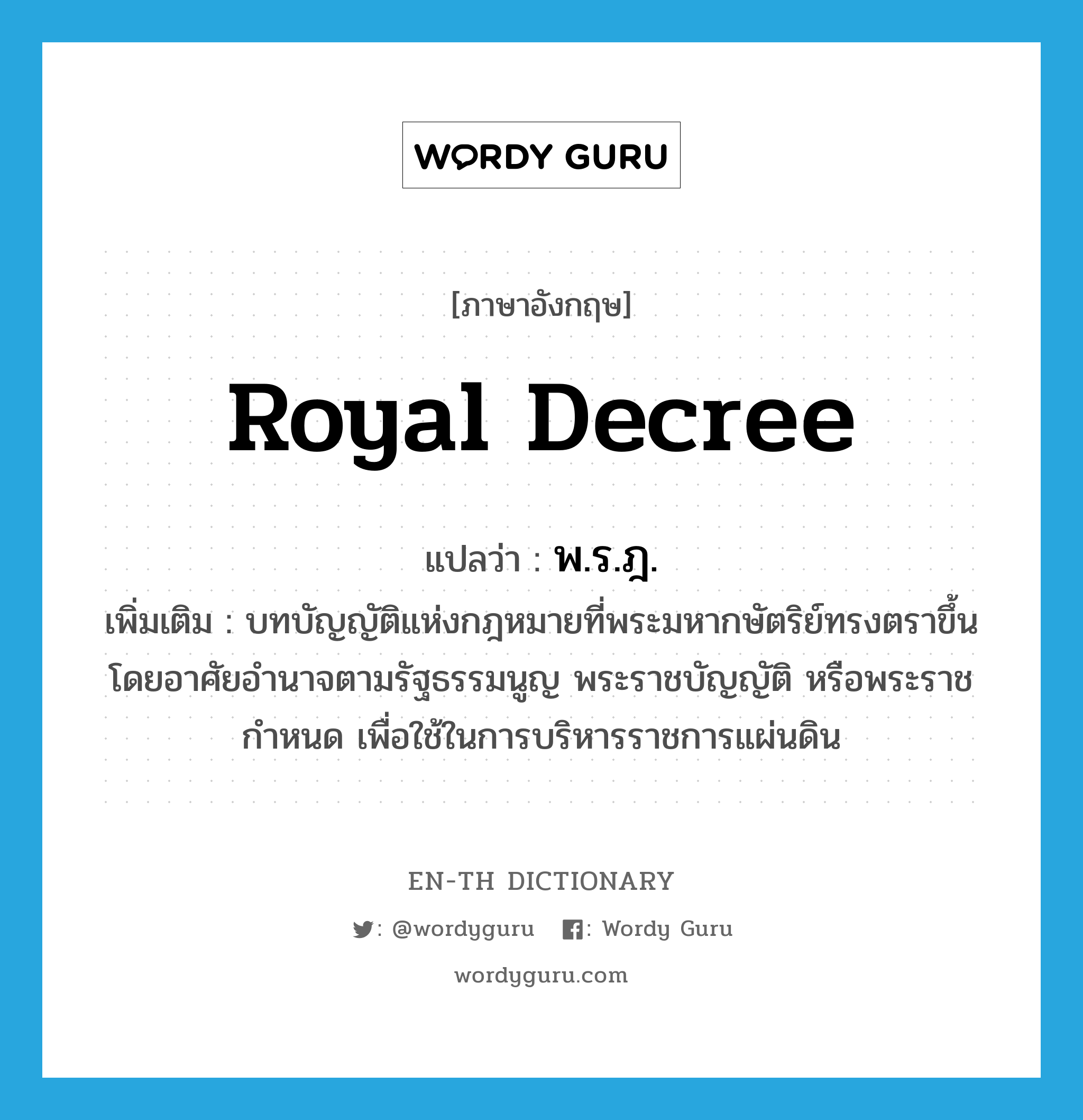 royal decree แปลว่า?, คำศัพท์ภาษาอังกฤษ royal decree แปลว่า พ.ร.ฎ. ประเภท N เพิ่มเติม บทบัญญัติแห่งกฎหมายที่พระมหากษัตริย์ทรงตราขึ้นโดยอาศัยอำนาจตามรัฐธรรมนูญ พระราชบัญญัติ หรือพระราชกำหนด เพื่อใช้ในการบริหารราชการแผ่นดิน หมวด N