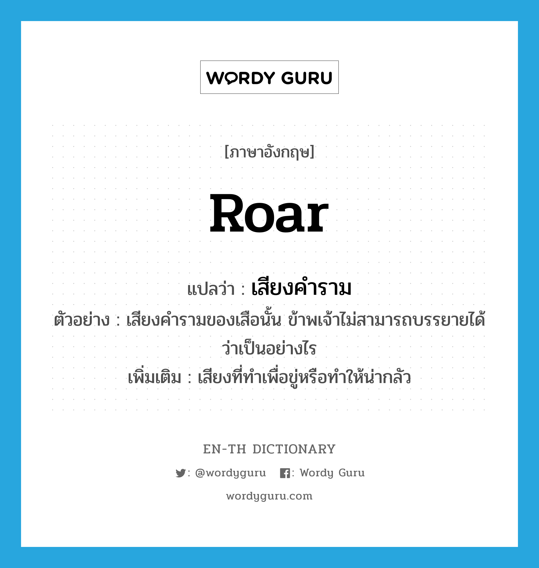 roar แปลว่า?, คำศัพท์ภาษาอังกฤษ roar แปลว่า เสียงคำราม ประเภท N ตัวอย่าง เสียงคำรามของเสือนั้น ข้าพเจ้าไม่สามารถบรรยายได้ว่าเป็นอย่างไร เพิ่มเติม เสียงที่ทำเพื่อขู่หรือทำให้น่ากลัว หมวด N