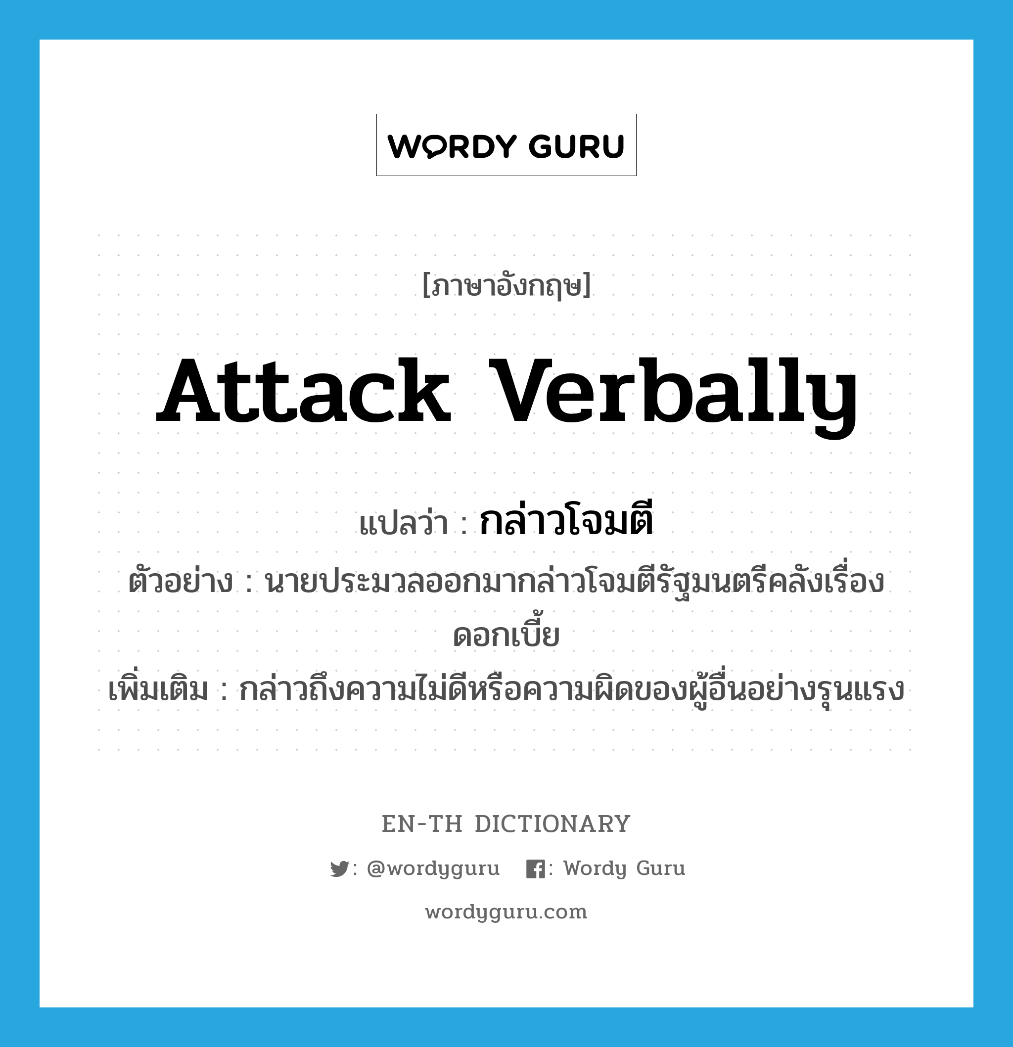 attack verbally แปลว่า?, คำศัพท์ภาษาอังกฤษ attack verbally แปลว่า กล่าวโจมตี ประเภท V ตัวอย่าง นายประมวลออกมากล่าวโจมตีรัฐมนตรีคลังเรื่องดอกเบี้ย เพิ่มเติม กล่าวถึงความไม่ดีหรือความผิดของผู้อื่นอย่างรุนแรง หมวด V