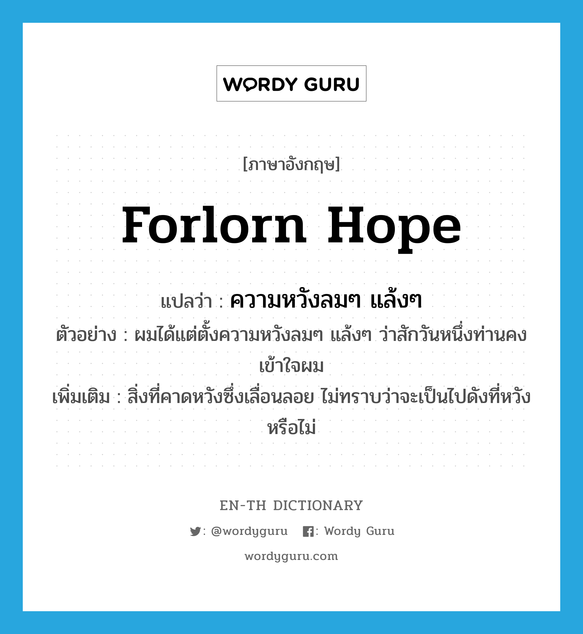 forlorn hope แปลว่า?, คำศัพท์ภาษาอังกฤษ forlorn hope แปลว่า ความหวังลมๆ แล้งๆ ประเภท N ตัวอย่าง ผมได้แต่ตั้งความหวังลมๆ แล้งๆ ว่าสักวันหนึ่งท่านคงเข้าใจผม เพิ่มเติม สิ่งที่คาดหวังซึ่งเลื่อนลอย ไม่ทราบว่าจะเป็นไปดังที่หวังหรือไม่ หมวด N