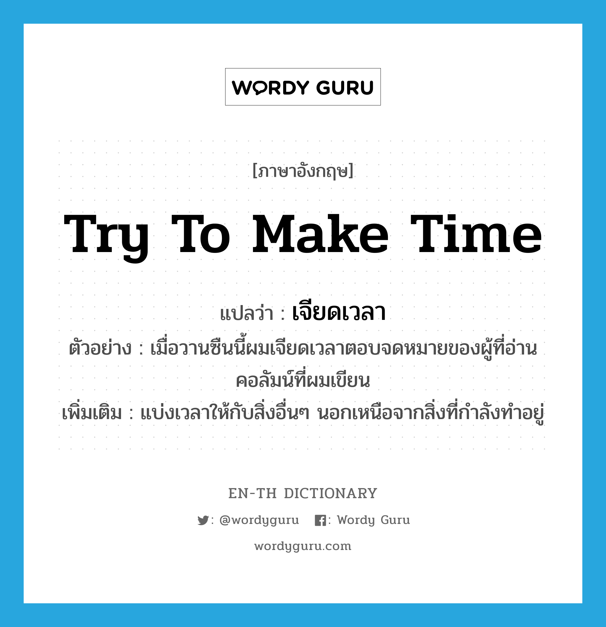 try to make time แปลว่า?, คำศัพท์ภาษาอังกฤษ try to make time แปลว่า เจียดเวลา ประเภท V ตัวอย่าง เมื่อวานซืนนี้ผมเจียดเวลาตอบจดหมายของผู้ที่อ่านคอลัมน์ที่ผมเขียน เพิ่มเติม แบ่งเวลาให้กับสิ่งอื่นๆ นอกเหนือจากสิ่งที่กำลังทำอยู่ หมวด V