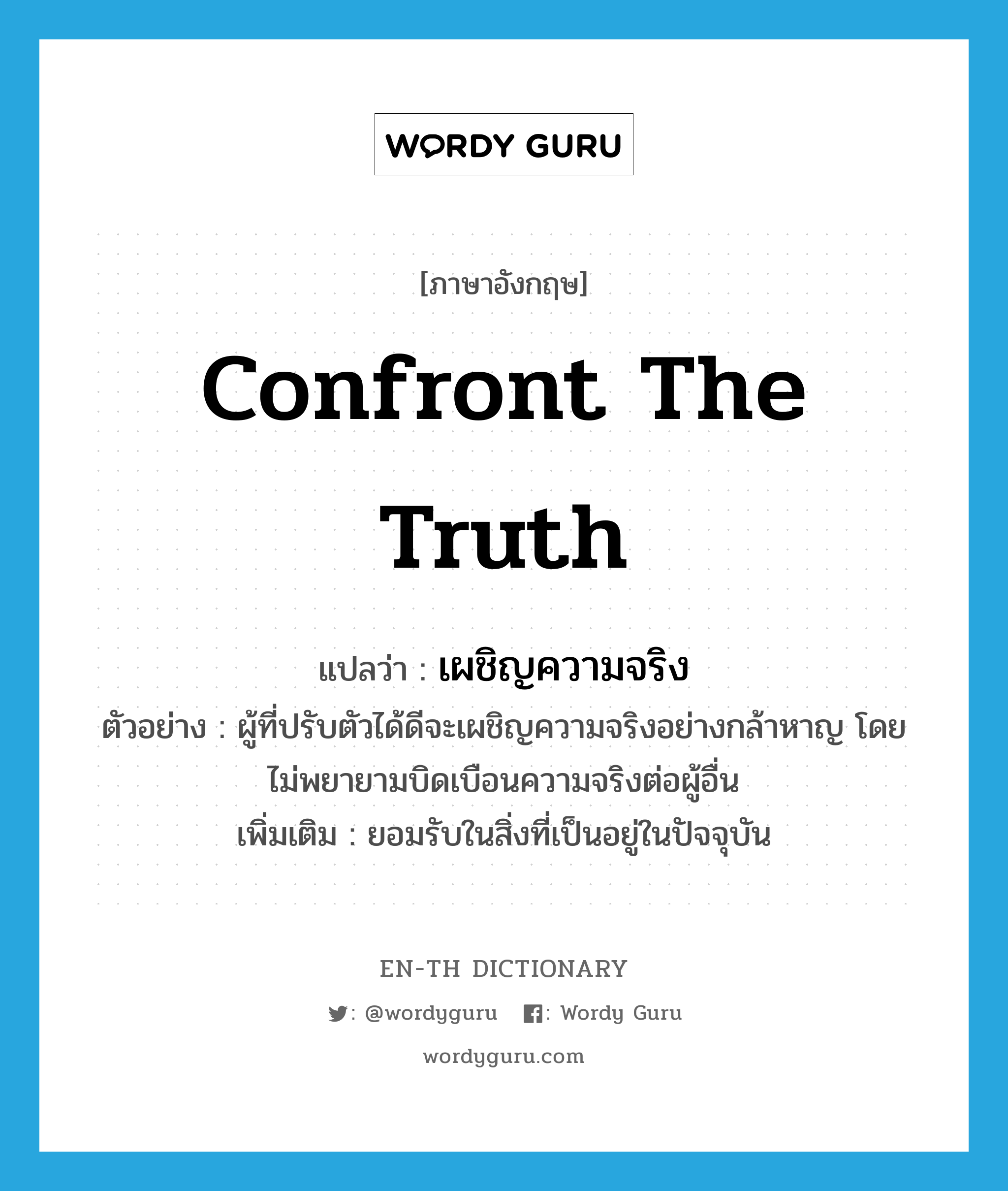 confront the truth แปลว่า?, คำศัพท์ภาษาอังกฤษ confront the truth แปลว่า เผชิญความจริง ประเภท V ตัวอย่าง ผู้ที่ปรับตัวได้ดีจะเผชิญความจริงอย่างกล้าหาญ โดยไม่พยายามบิดเบือนความจริงต่อผู้อื่น เพิ่มเติม ยอมรับในสิ่งที่เป็นอยู่ในปัจจุบัน หมวด V