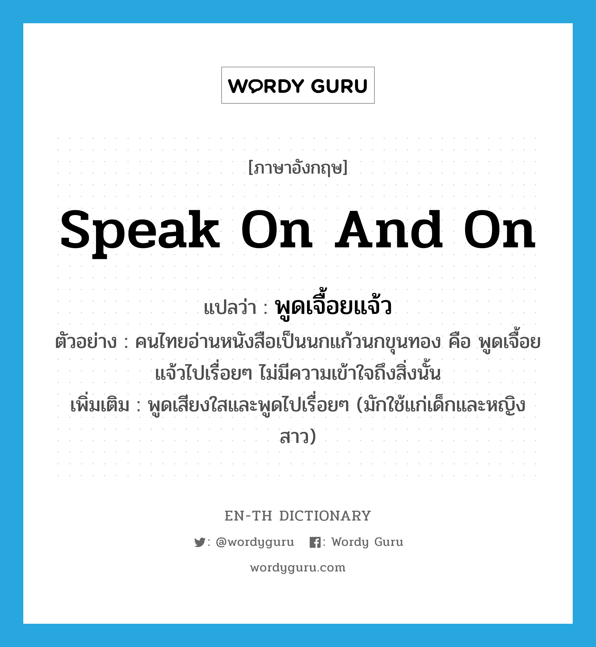 speak on and on แปลว่า?, คำศัพท์ภาษาอังกฤษ speak on and on แปลว่า พูดเจื้อยแจ้ว ประเภท V ตัวอย่าง คนไทยอ่านหนังสือเป็นนกแก้วนกขุนทอง คือ พูดเจื้อยแจ้วไปเรื่อยๆ ไม่มีความเข้าใจถึงสิ่งนั้น เพิ่มเติม พูดเสียงใสและพูดไปเรื่อยๆ (มักใช้แก่เด็กและหญิงสาว) หมวด V