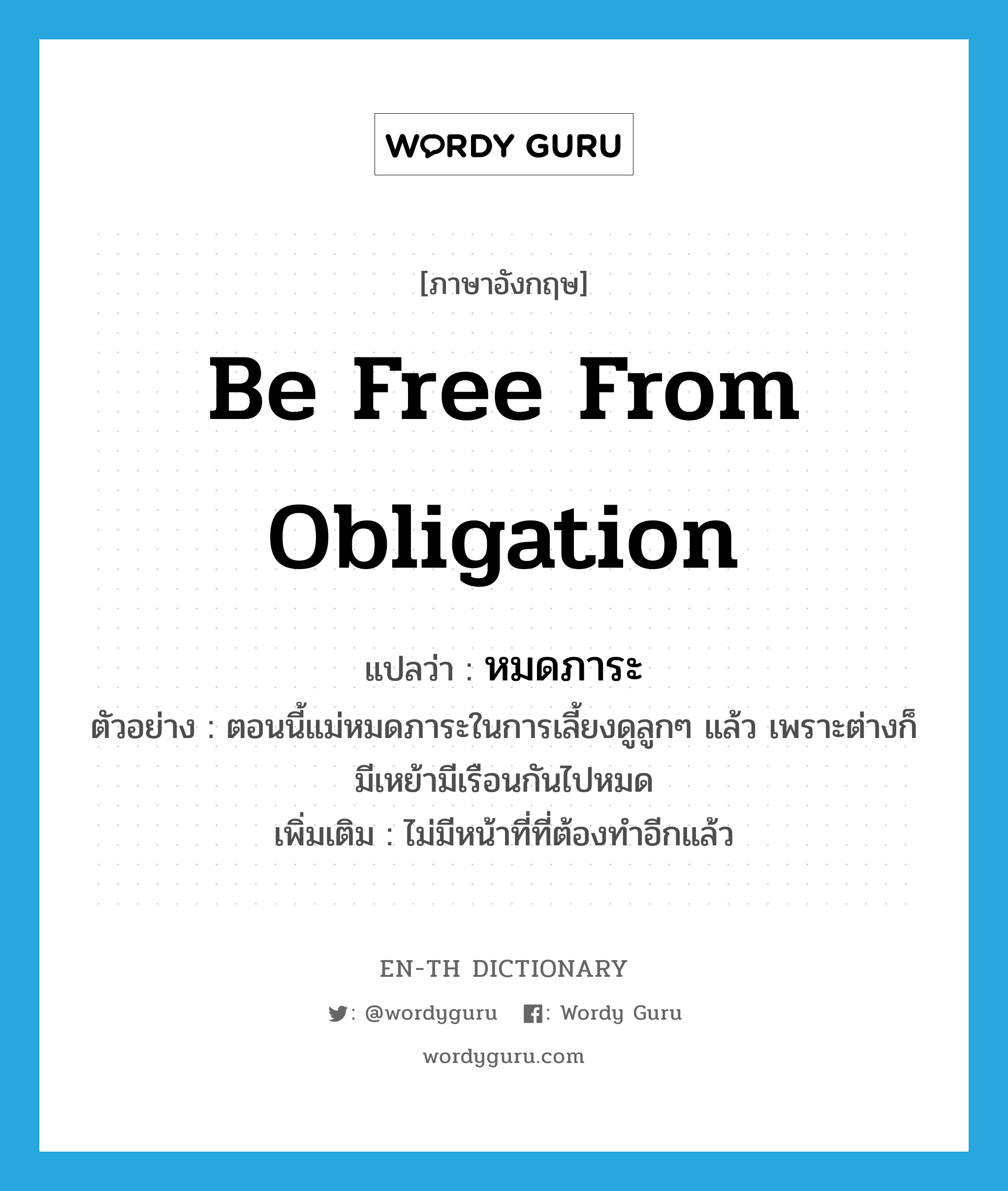 be free from obligation แปลว่า?, คำศัพท์ภาษาอังกฤษ be free from obligation แปลว่า หมดภาระ ประเภท V ตัวอย่าง ตอนนี้แม่หมดภาระในการเลี้ยงดูลูกๆ แล้ว เพราะต่างก็มีเหย้ามีเรือนกันไปหมด เพิ่มเติม ไม่มีหน้าที่ที่ต้องทำอีกแล้ว หมวด V