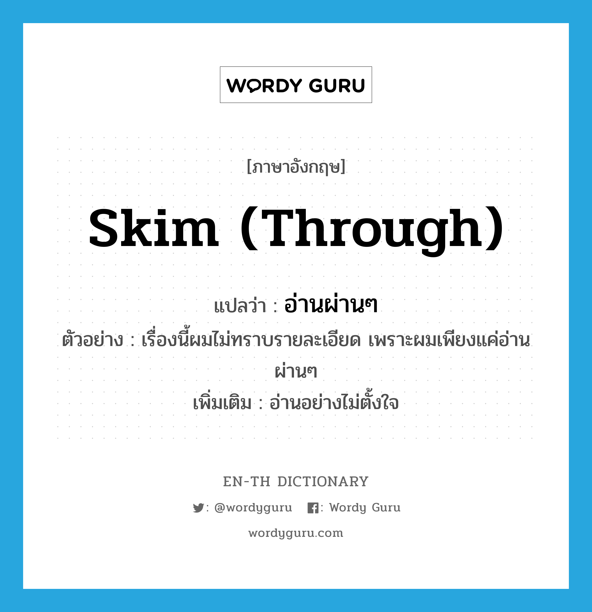 skim through แปลว่า?, คำศัพท์ภาษาอังกฤษ skim (through) แปลว่า อ่านผ่านๆ ประเภท V ตัวอย่าง เรื่องนี้ผมไม่ทราบรายละเอียด เพราะผมเพียงแค่อ่านผ่านๆ เพิ่มเติม อ่านอย่างไม่ตั้งใจ หมวด V