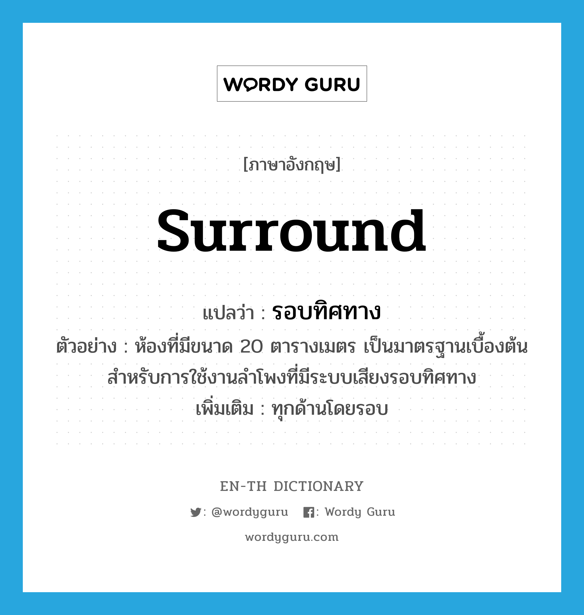 surround แปลว่า?, คำศัพท์ภาษาอังกฤษ surround แปลว่า รอบทิศทาง ประเภท ADJ ตัวอย่าง ห้องที่มีขนาด 20 ตารางเมตร เป็นมาตรฐานเบื้องต้นสำหรับการใช้งานลำโพงที่มีระบบเสียงรอบทิศทาง เพิ่มเติม ทุกด้านโดยรอบ หมวด ADJ