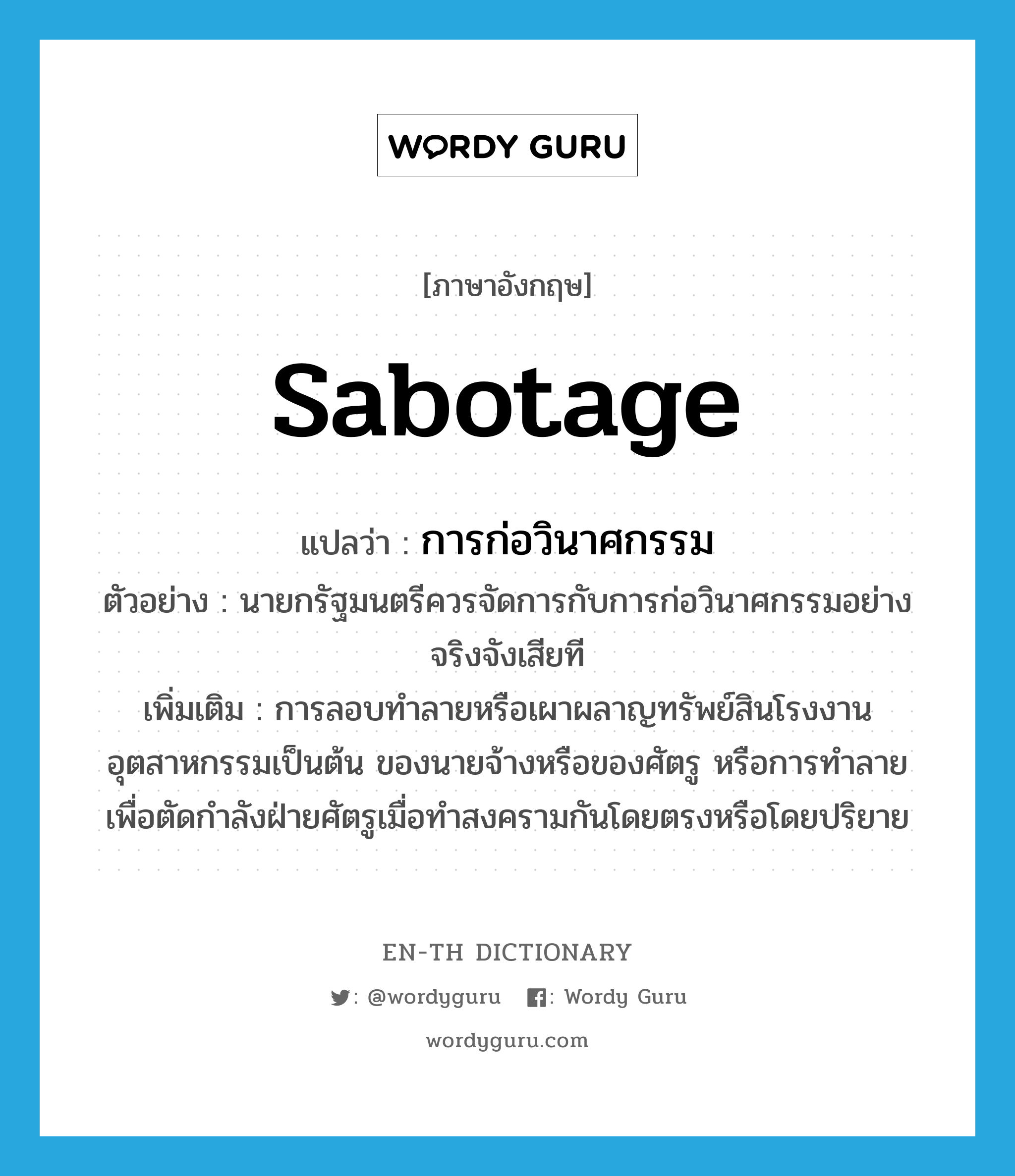 sabotage แปลว่า?, คำศัพท์ภาษาอังกฤษ sabotage แปลว่า การก่อวินาศกรรม ประเภท N ตัวอย่าง นายกรัฐมนตรีควรจัดการกับการก่อวินาศกรรมอย่างจริงจังเสียที เพิ่มเติม การลอบทำลายหรือเผาผลาญทรัพย์สินโรงงานอุตสาหกรรมเป็นต้น ของนายจ้างหรือของศัตรู หรือการทำลายเพื่อตัดกำลังฝ่ายศัตรูเมื่อทำสงครามกันโดยตรงหรือโดยปริยาย หมวด N