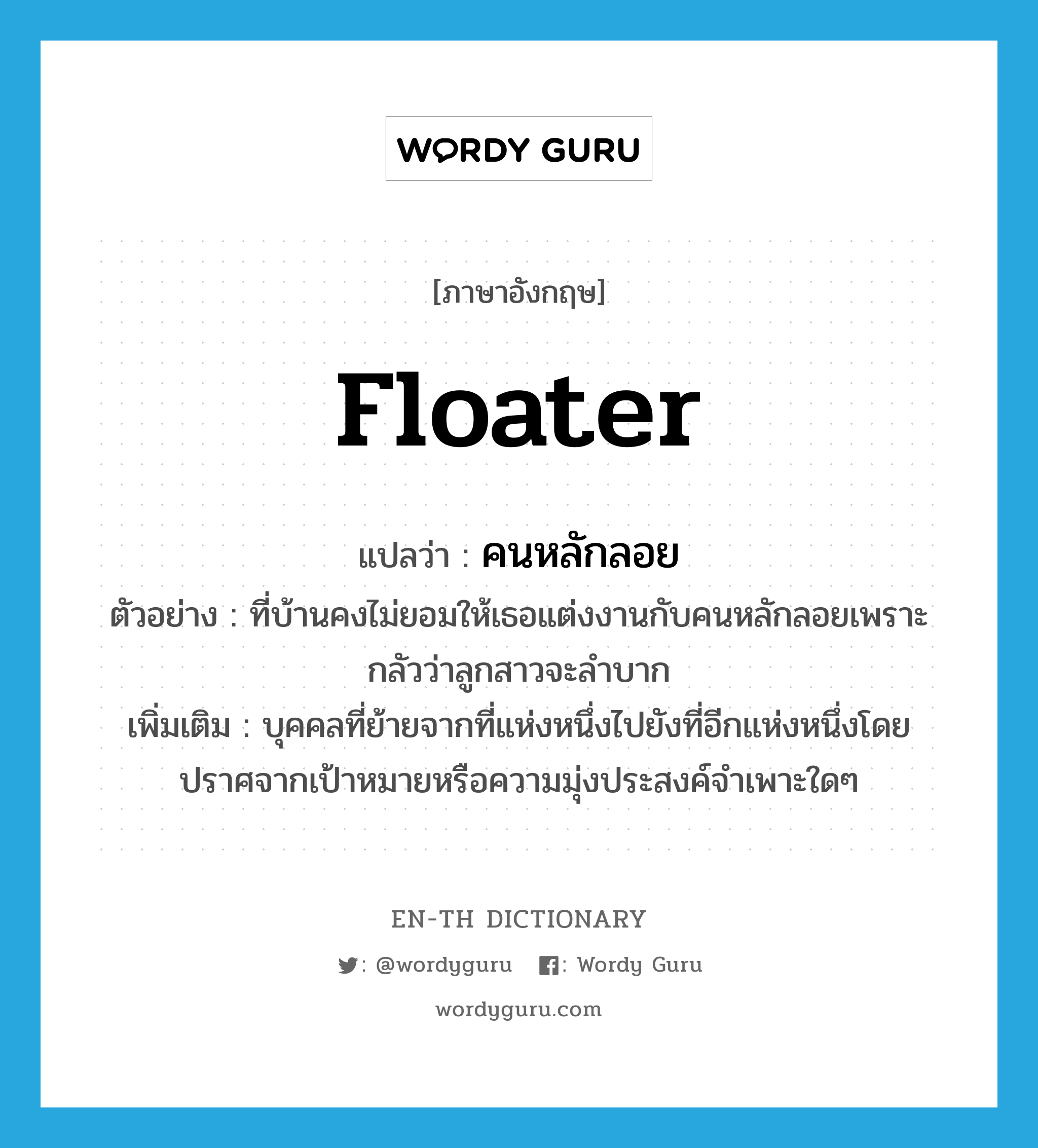 floater แปลว่า?, คำศัพท์ภาษาอังกฤษ floater แปลว่า คนหลักลอย ประเภท N ตัวอย่าง ที่บ้านคงไม่ยอมให้เธอแต่งงานกับคนหลักลอยเพราะกลัวว่าลูกสาวจะลำบาก เพิ่มเติม บุคคลที่ย้ายจากที่แห่งหนึ่งไปยังที่อีกแห่งหนึ่งโดยปราศจากเป้าหมายหรือความมุ่งประสงค์จำเพาะใดๆ หมวด N