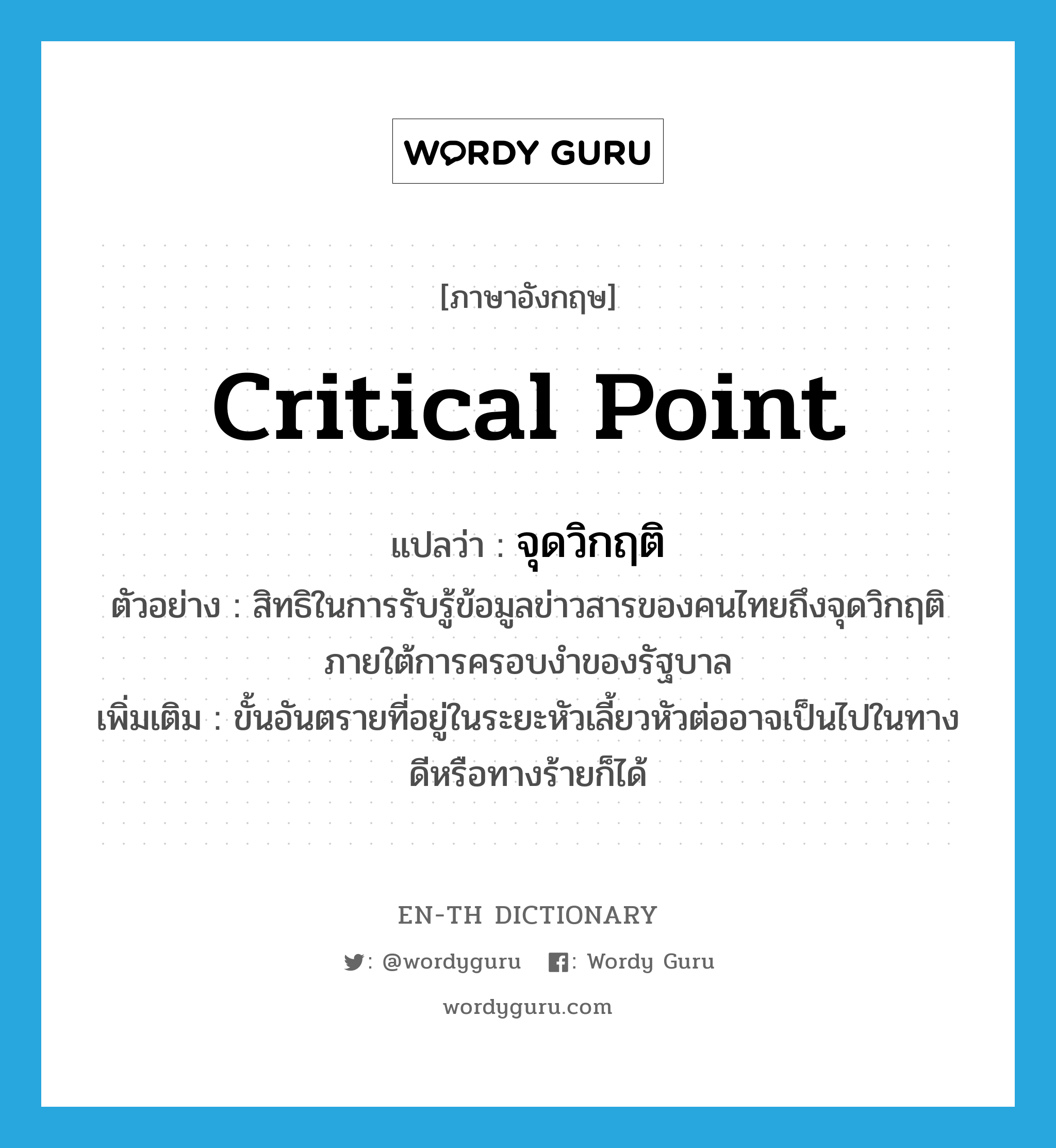 critical point แปลว่า?, คำศัพท์ภาษาอังกฤษ critical point แปลว่า จุดวิกฤติ ประเภท N ตัวอย่าง สิทธิในการรับรู้ข้อมูลข่าวสารของคนไทยถึงจุดวิกฤติภายใต้การครอบงำของรัฐบาล เพิ่มเติม ขั้นอันตรายที่อยู่ในระยะหัวเลี้ยวหัวต่ออาจเป็นไปในทางดีหรือทางร้ายก็ได้ หมวด N