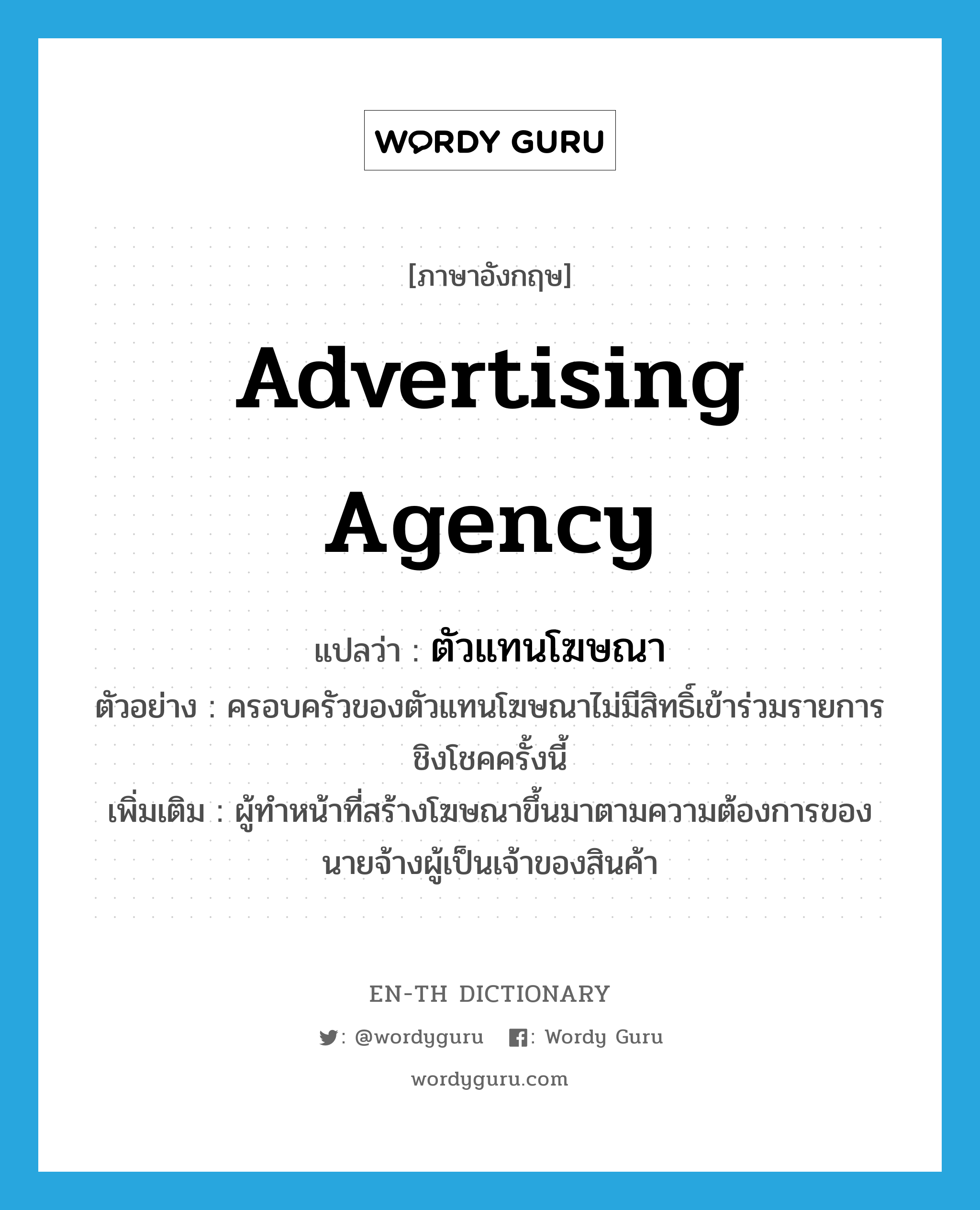 advertising agency แปลว่า?, คำศัพท์ภาษาอังกฤษ advertising agency แปลว่า ตัวแทนโฆษณา ประเภท N ตัวอย่าง ครอบครัวของตัวแทนโฆษณาไม่มีสิทธิ์เข้าร่วมรายการชิงโชคครั้งนี้ เพิ่มเติม ผู้ทำหน้าที่สร้างโฆษณาขึ้นมาตามความต้องการของนายจ้างผู้เป็นเจ้าของสินค้า หมวด N