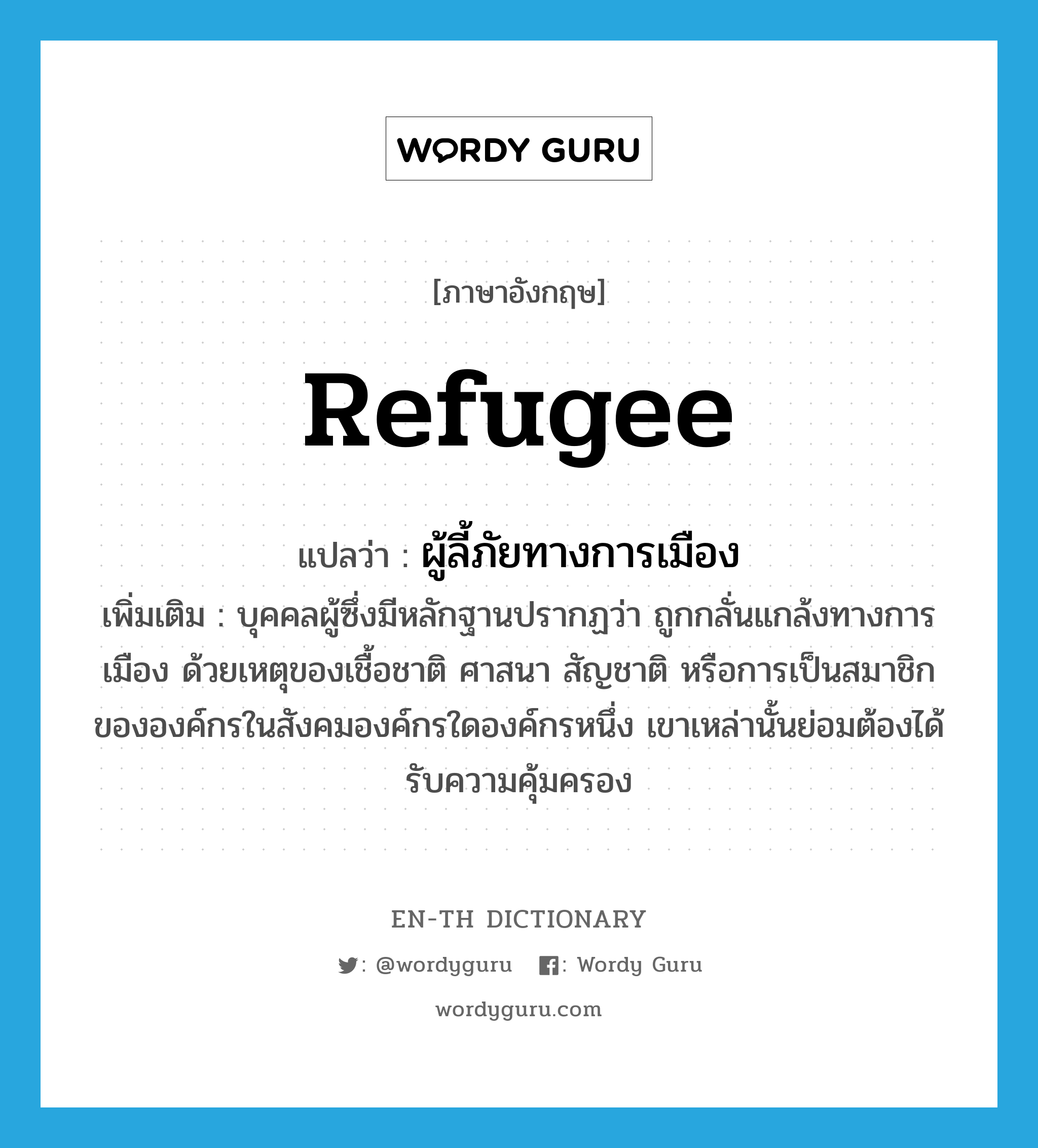 refugee แปลว่า?, คำศัพท์ภาษาอังกฤษ refugee แปลว่า ผู้ลี้ภัยทางการเมือง ประเภท N เพิ่มเติม บุคคลผู้ซึ่งมีหลักฐานปรากฏว่า ถูกกลั่นแกล้งทางการเมือง ด้วยเหตุของเชื้อชาติ ศาสนา สัญชาติ หรือการเป็นสมาชิกขององค์กรในสังคมองค์กรใดองค์กรหนึ่ง เขาเหล่านั้นย่อมต้องได้รับความคุ้มครอง หมวด N