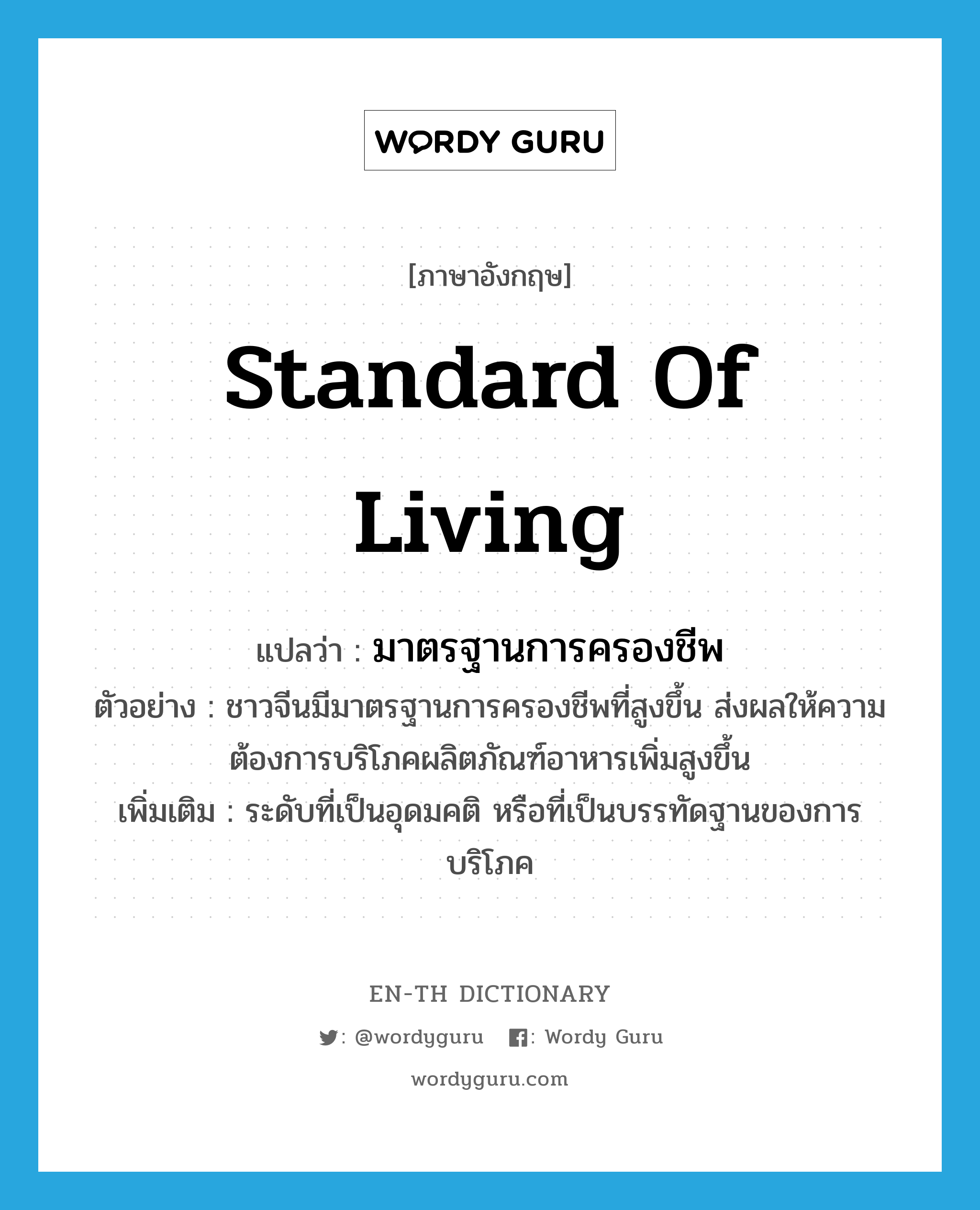 standard of living แปลว่า?, คำศัพท์ภาษาอังกฤษ standard of living แปลว่า มาตรฐานการครองชีพ ประเภท N ตัวอย่าง ชาวจีนมีมาตรฐานการครองชีพที่สูงขึ้น ส่งผลให้ความต้องการบริโภคผลิตภัณฑ์อาหารเพิ่มสูงขึ้น เพิ่มเติม ระดับที่เป็นอุดมคติ หรือที่เป็นบรรทัดฐานของการบริโภค หมวด N