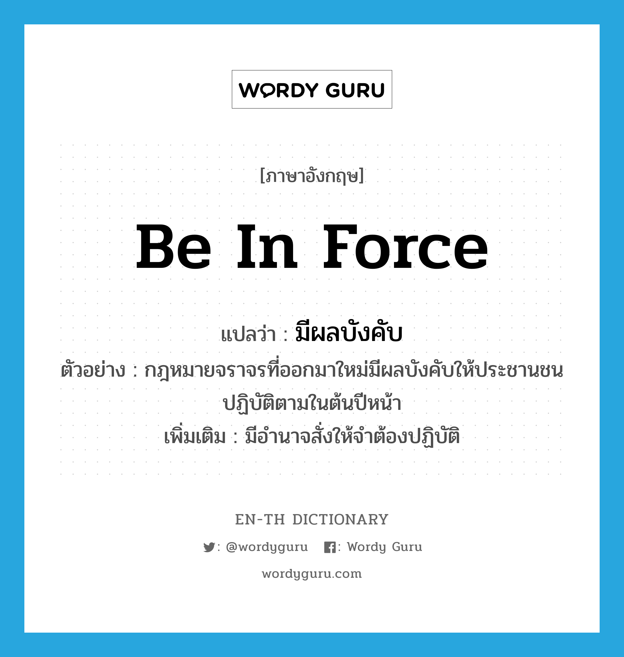 be in force แปลว่า?, คำศัพท์ภาษาอังกฤษ be in force แปลว่า มีผลบังคับ ประเภท V ตัวอย่าง กฎหมายจราจรที่ออกมาใหม่มีผลบังคับให้ประชานชนปฏิบัติตามในต้นปีหน้า เพิ่มเติม มีอำนาจสั่งให้จำต้องปฏิบัติ หมวด V