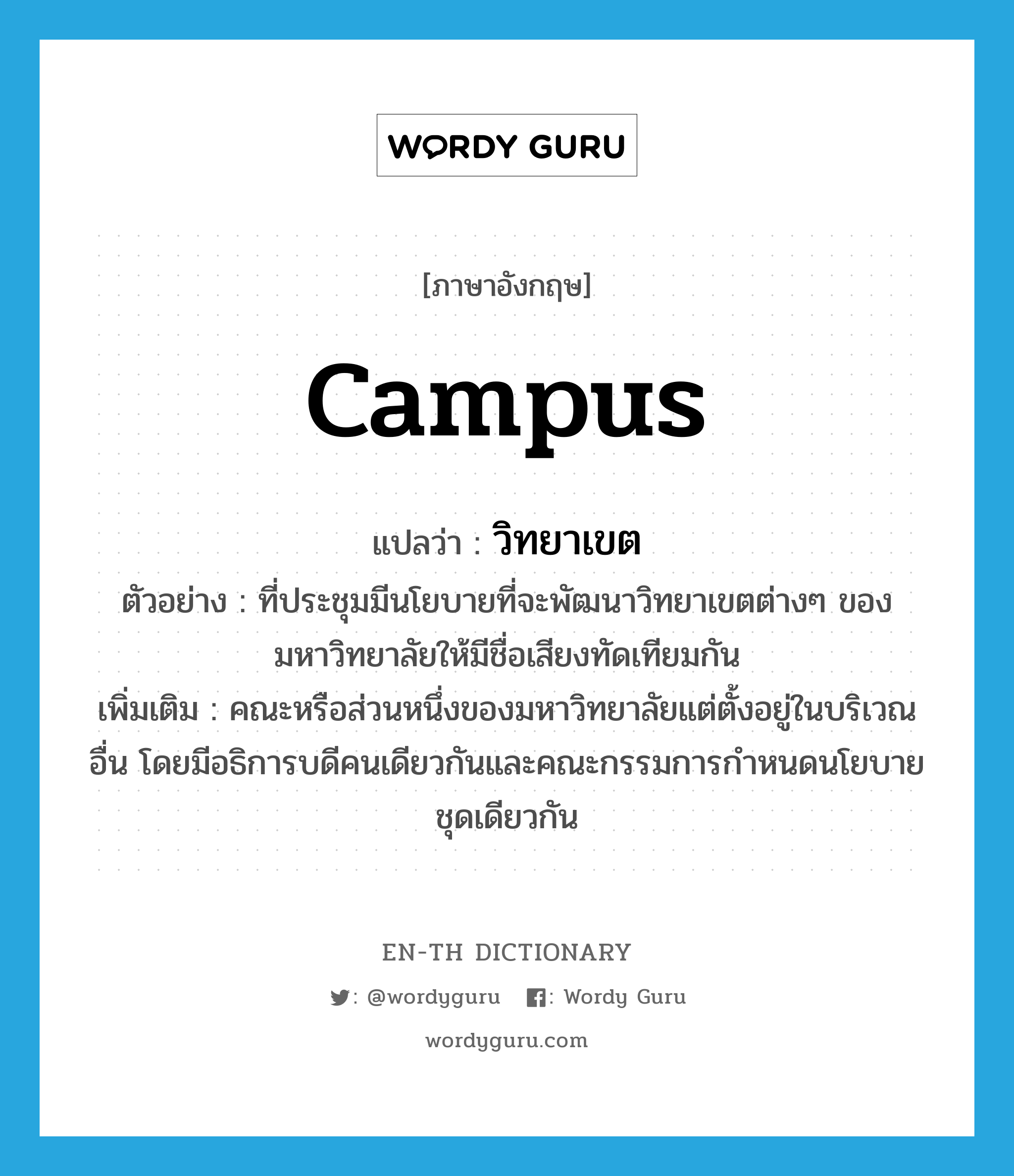 campus แปลว่า?, คำศัพท์ภาษาอังกฤษ campus แปลว่า วิทยาเขต ประเภท N ตัวอย่าง ที่ประชุมมีนโยบายที่จะพัฒนาวิทยาเขตต่างๆ ของมหาวิทยาลัยให้มีชื่อเสียงทัดเทียมกัน เพิ่มเติม คณะหรือส่วนหนึ่งของมหาวิทยาลัยแต่ตั้งอยู่ในบริเวณอื่น โดยมีอธิการบดีคนเดียวกันและคณะกรรมการกำหนดนโยบายชุดเดียวกัน หมวด N