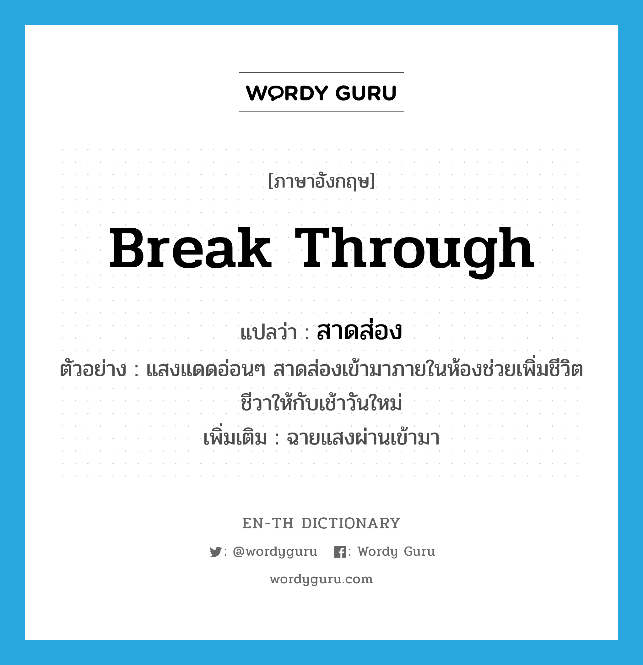 break through แปลว่า?, คำศัพท์ภาษาอังกฤษ break through แปลว่า สาดส่อง ประเภท V ตัวอย่าง แสงแดดอ่อนๆ สาดส่องเข้ามาภายในห้องช่วยเพิ่มชีวิตชีวาให้กับเช้าวันใหม่ เพิ่มเติม ฉายแสงผ่านเข้ามา หมวด V