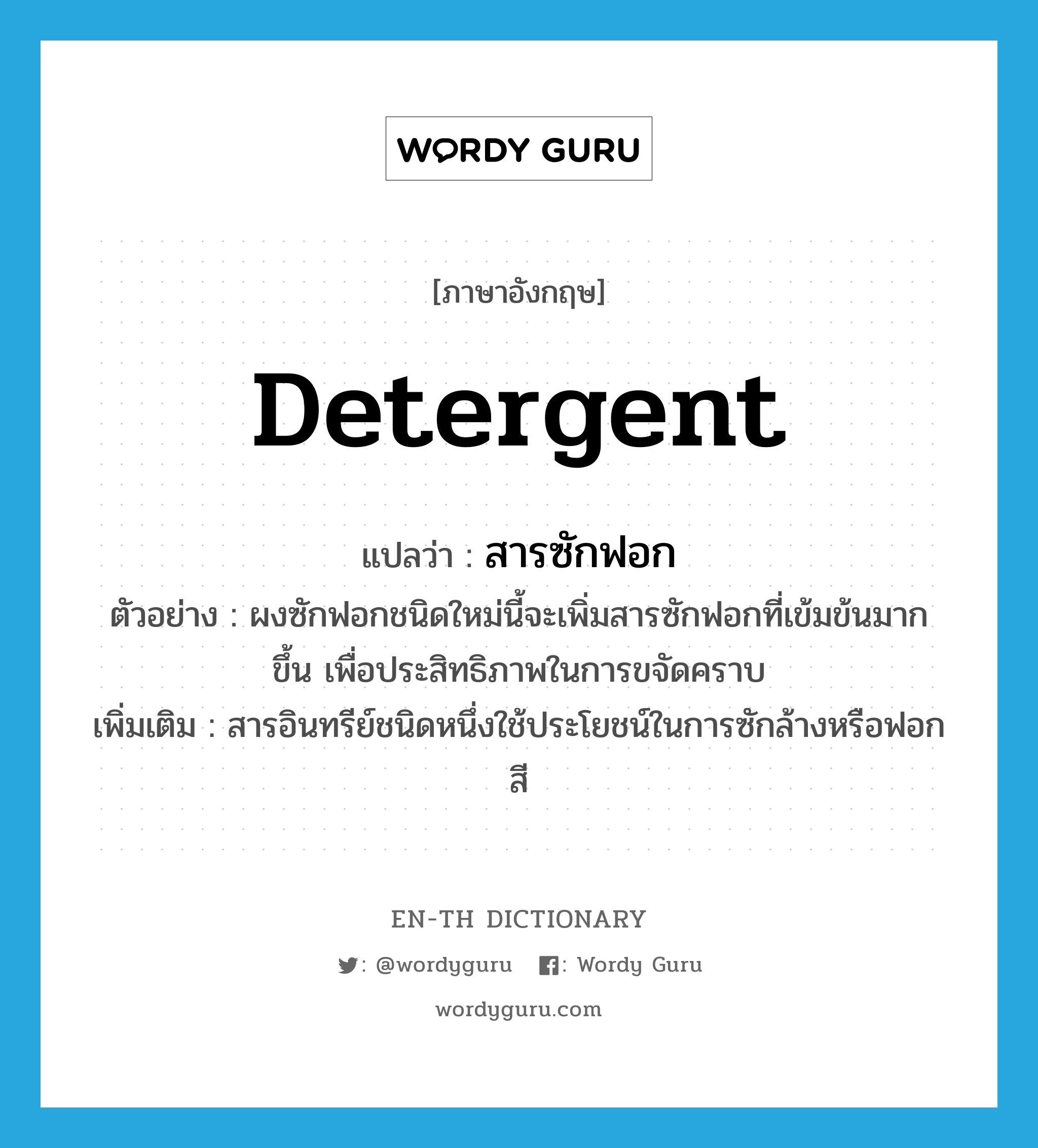 detergent แปลว่า?, คำศัพท์ภาษาอังกฤษ detergent แปลว่า สารซักฟอก ประเภท N ตัวอย่าง ผงซักฟอกชนิดใหม่นี้จะเพิ่มสารซักฟอกที่เข้มข้นมากขึ้น เพื่อประสิทธิภาพในการขจัดคราบ เพิ่มเติม สารอินทรีย์ชนิดหนึ่งใช้ประโยชน์ในการซักล้างหรือฟอกสี หมวด N