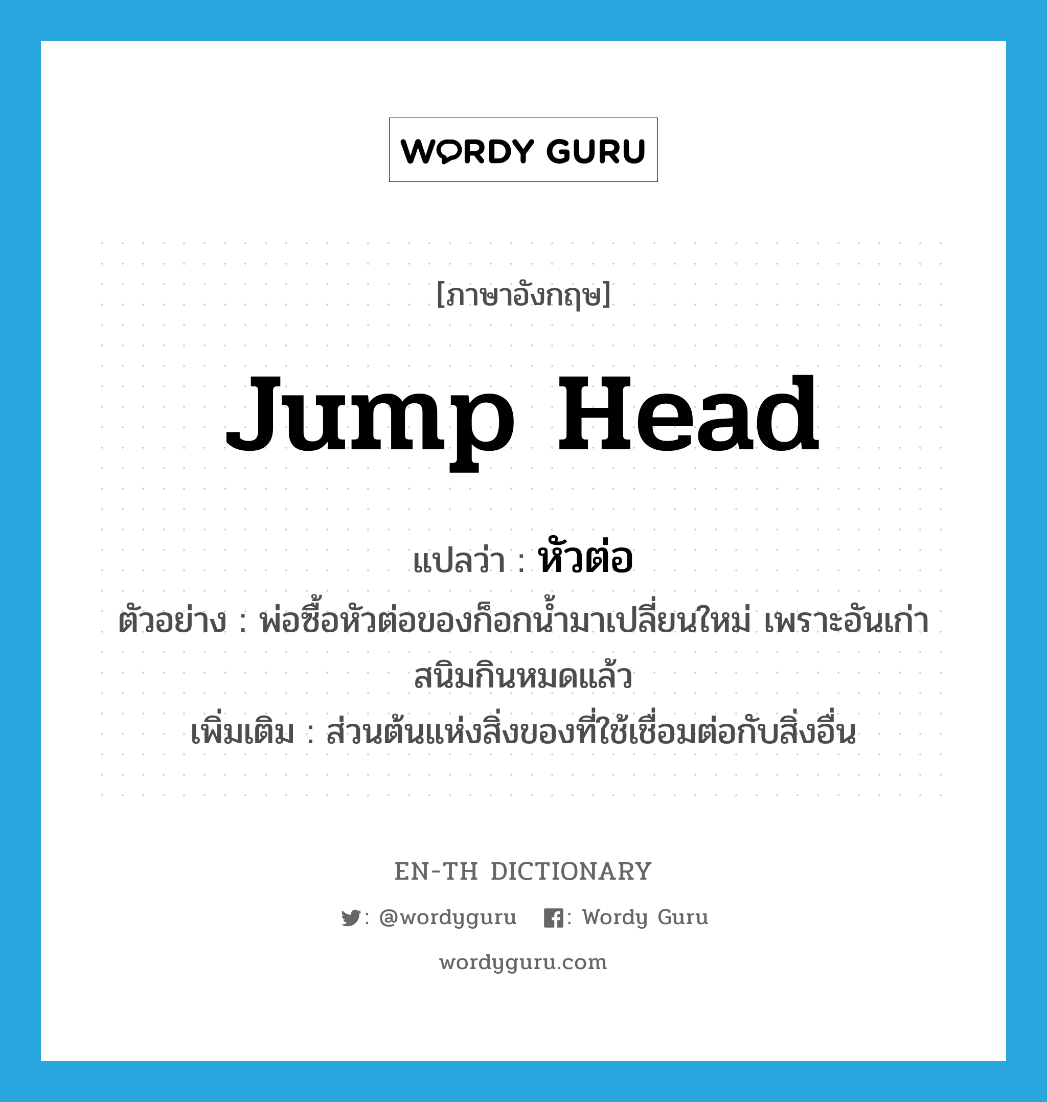 jump head แปลว่า?, คำศัพท์ภาษาอังกฤษ jump head แปลว่า หัวต่อ ประเภท N ตัวอย่าง พ่อซื้อหัวต่อของก็อกน้ำมาเปลี่ยนใหม่ เพราะอันเก่าสนิมกินหมดแล้ว เพิ่มเติม ส่วนต้นแห่งสิ่งของที่ใช้เชื่อมต่อกับสิ่งอื่น หมวด N