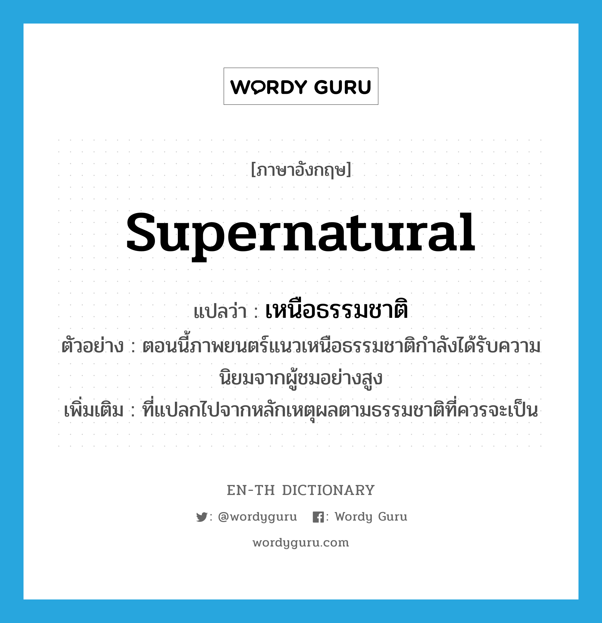 supernatural แปลว่า?, คำศัพท์ภาษาอังกฤษ supernatural แปลว่า เหนือธรรมชาติ ประเภท ADJ ตัวอย่าง ตอนนี้ภาพยนตร์แนวเหนือธรรมชาติกำลังได้รับความนิยมจากผู้ชมอย่างสูง เพิ่มเติม ที่แปลกไปจากหลักเหตุผลตามธรรมชาติที่ควรจะเป็น หมวด ADJ