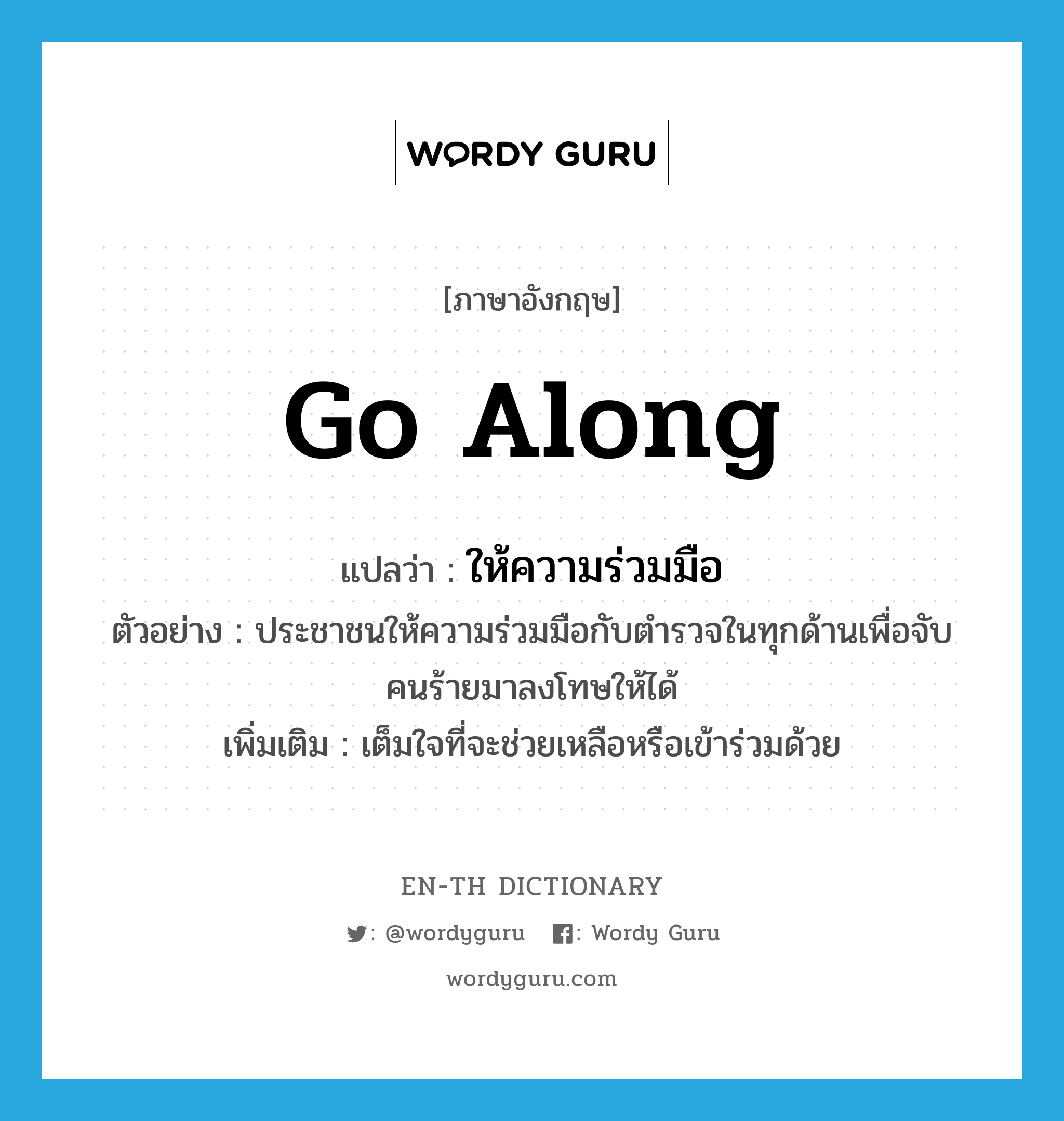 go along แปลว่า?, คำศัพท์ภาษาอังกฤษ go along แปลว่า ให้ความร่วมมือ ประเภท V ตัวอย่าง ประชาชนให้ความร่วมมือกับตำรวจในทุกด้านเพื่อจับคนร้ายมาลงโทษให้ได้ เพิ่มเติม เต็มใจที่จะช่วยเหลือหรือเข้าร่วมด้วย หมวด V